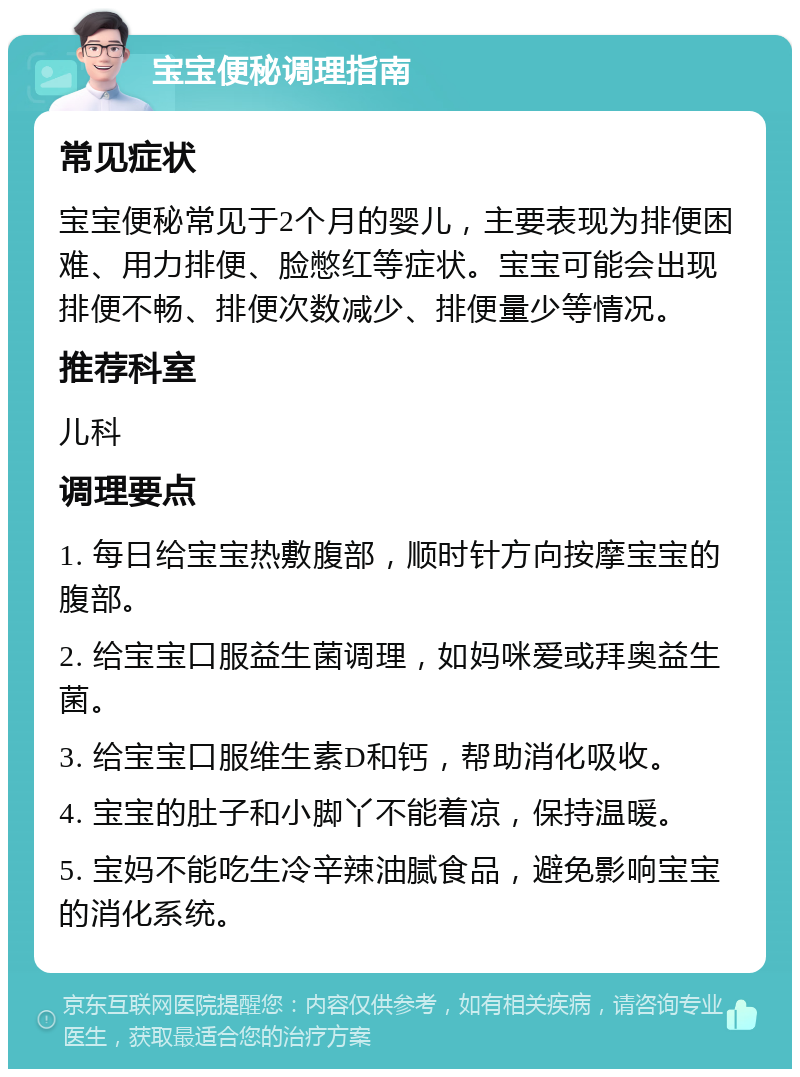 宝宝便秘调理指南 常见症状 宝宝便秘常见于2个月的婴儿，主要表现为排便困难、用力排便、脸憋红等症状。宝宝可能会出现排便不畅、排便次数减少、排便量少等情况。 推荐科室 儿科 调理要点 1. 每日给宝宝热敷腹部，顺时针方向按摩宝宝的腹部。 2. 给宝宝口服益生菌调理，如妈咪爱或拜奥益生菌。 3. 给宝宝口服维生素D和钙，帮助消化吸收。 4. 宝宝的肚子和小脚丫不能着凉，保持温暖。 5. 宝妈不能吃生冷辛辣油腻食品，避免影响宝宝的消化系统。