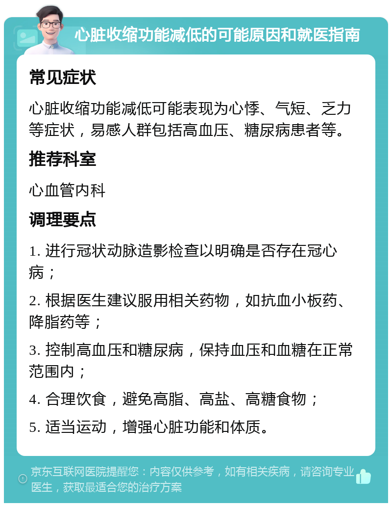 心脏收缩功能减低的可能原因和就医指南 常见症状 心脏收缩功能减低可能表现为心悸、气短、乏力等症状，易感人群包括高血压、糖尿病患者等。 推荐科室 心血管内科 调理要点 1. 进行冠状动脉造影检查以明确是否存在冠心病； 2. 根据医生建议服用相关药物，如抗血小板药、降脂药等； 3. 控制高血压和糖尿病，保持血压和血糖在正常范围内； 4. 合理饮食，避免高脂、高盐、高糖食物； 5. 适当运动，增强心脏功能和体质。