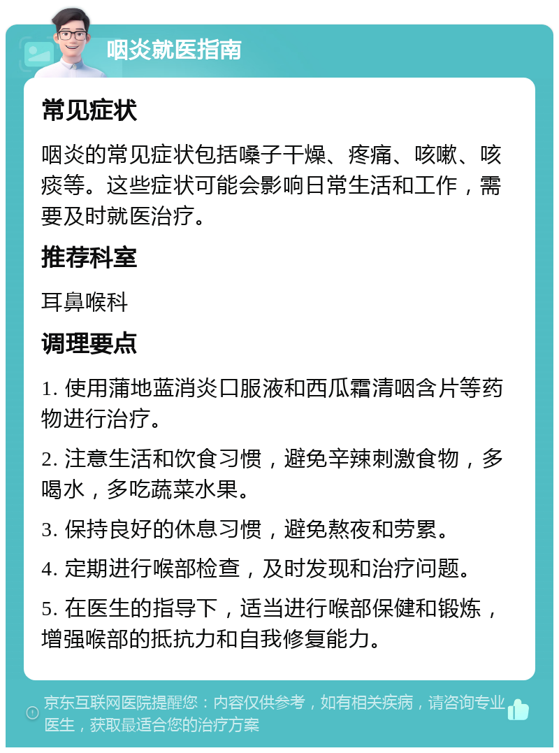 咽炎就医指南 常见症状 咽炎的常见症状包括嗓子干燥、疼痛、咳嗽、咳痰等。这些症状可能会影响日常生活和工作，需要及时就医治疗。 推荐科室 耳鼻喉科 调理要点 1. 使用蒲地蓝消炎口服液和西瓜霜清咽含片等药物进行治疗。 2. 注意生活和饮食习惯，避免辛辣刺激食物，多喝水，多吃蔬菜水果。 3. 保持良好的休息习惯，避免熬夜和劳累。 4. 定期进行喉部检查，及时发现和治疗问题。 5. 在医生的指导下，适当进行喉部保健和锻炼，增强喉部的抵抗力和自我修复能力。