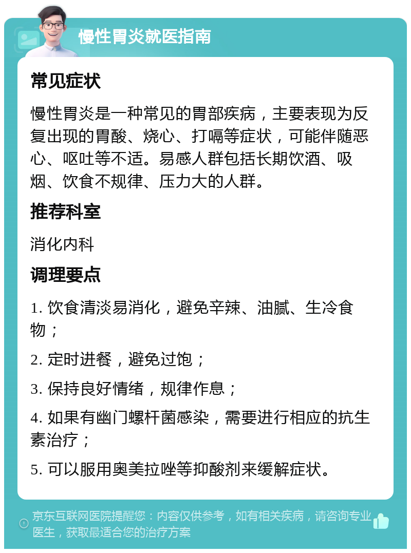 慢性胃炎就医指南 常见症状 慢性胃炎是一种常见的胃部疾病，主要表现为反复出现的胃酸、烧心、打嗝等症状，可能伴随恶心、呕吐等不适。易感人群包括长期饮酒、吸烟、饮食不规律、压力大的人群。 推荐科室 消化内科 调理要点 1. 饮食清淡易消化，避免辛辣、油腻、生冷食物； 2. 定时进餐，避免过饱； 3. 保持良好情绪，规律作息； 4. 如果有幽门螺杆菌感染，需要进行相应的抗生素治疗； 5. 可以服用奥美拉唑等抑酸剂来缓解症状。