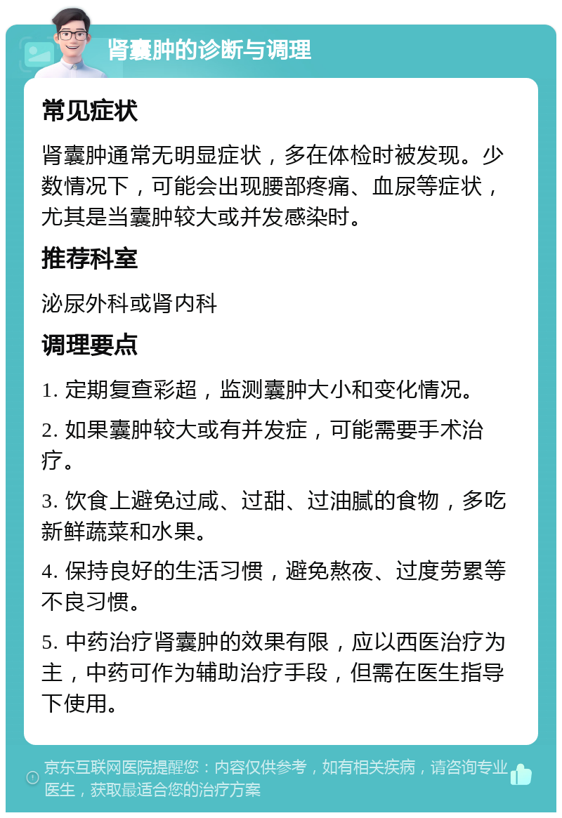 肾囊肿的诊断与调理 常见症状 肾囊肿通常无明显症状，多在体检时被发现。少数情况下，可能会出现腰部疼痛、血尿等症状，尤其是当囊肿较大或并发感染时。 推荐科室 泌尿外科或肾内科 调理要点 1. 定期复查彩超，监测囊肿大小和变化情况。 2. 如果囊肿较大或有并发症，可能需要手术治疗。 3. 饮食上避免过咸、过甜、过油腻的食物，多吃新鲜蔬菜和水果。 4. 保持良好的生活习惯，避免熬夜、过度劳累等不良习惯。 5. 中药治疗肾囊肿的效果有限，应以西医治疗为主，中药可作为辅助治疗手段，但需在医生指导下使用。