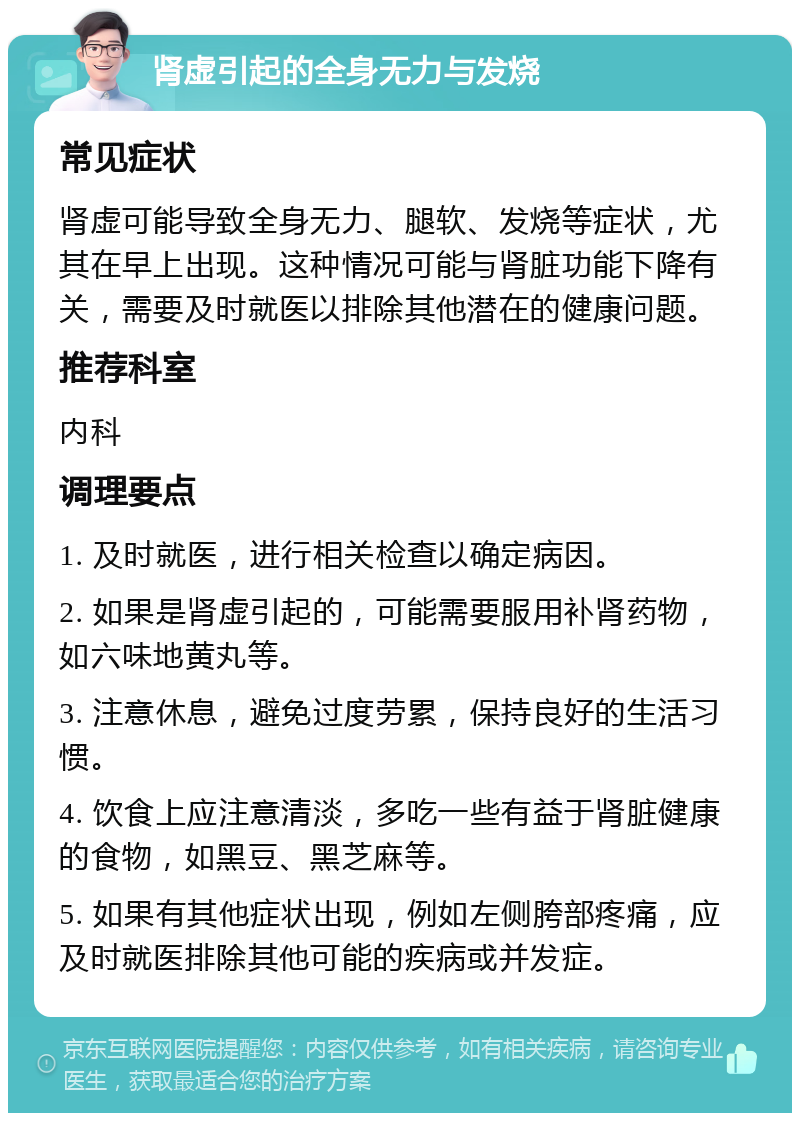 肾虚引起的全身无力与发烧 常见症状 肾虚可能导致全身无力、腿软、发烧等症状，尤其在早上出现。这种情况可能与肾脏功能下降有关，需要及时就医以排除其他潜在的健康问题。 推荐科室 内科 调理要点 1. 及时就医，进行相关检查以确定病因。 2. 如果是肾虚引起的，可能需要服用补肾药物，如六味地黄丸等。 3. 注意休息，避免过度劳累，保持良好的生活习惯。 4. 饮食上应注意清淡，多吃一些有益于肾脏健康的食物，如黑豆、黑芝麻等。 5. 如果有其他症状出现，例如左侧胯部疼痛，应及时就医排除其他可能的疾病或并发症。