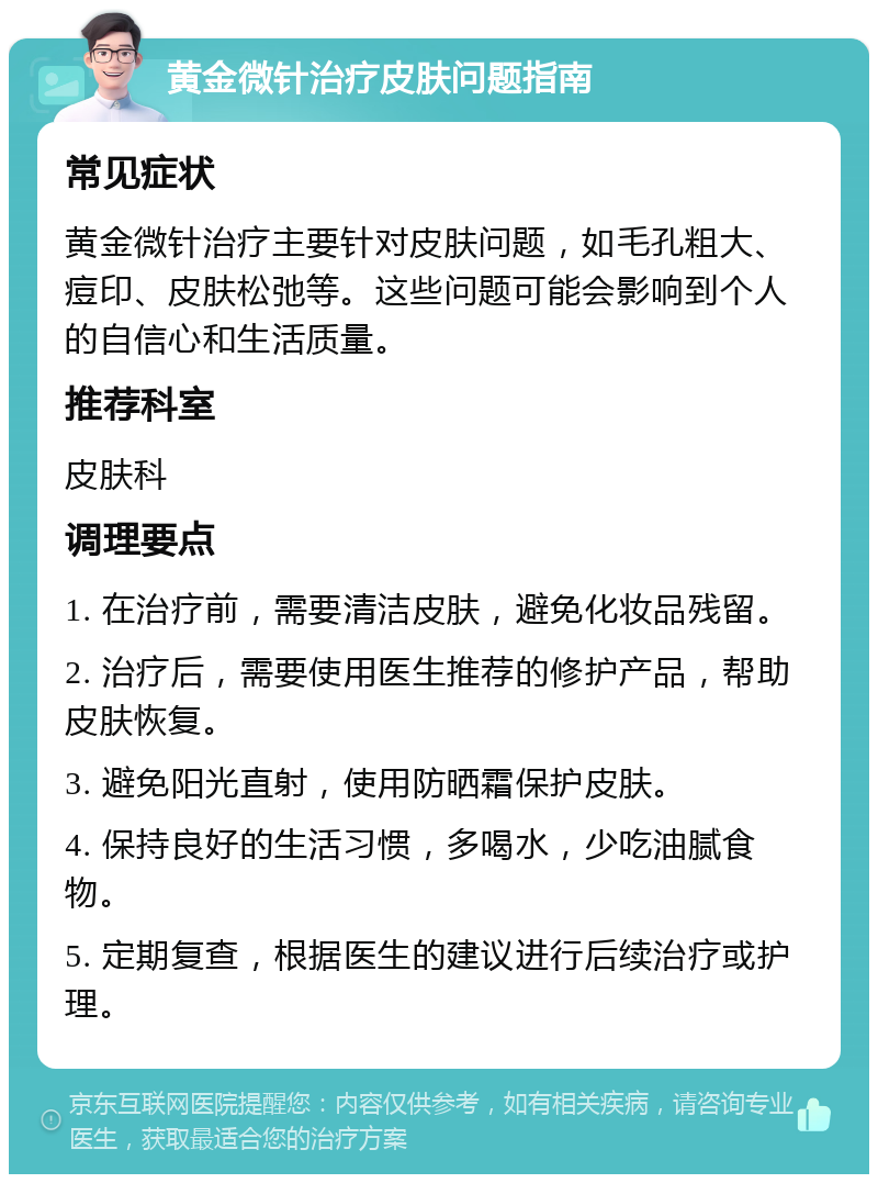 黄金微针治疗皮肤问题指南 常见症状 黄金微针治疗主要针对皮肤问题，如毛孔粗大、痘印、皮肤松弛等。这些问题可能会影响到个人的自信心和生活质量。 推荐科室 皮肤科 调理要点 1. 在治疗前，需要清洁皮肤，避免化妆品残留。 2. 治疗后，需要使用医生推荐的修护产品，帮助皮肤恢复。 3. 避免阳光直射，使用防晒霜保护皮肤。 4. 保持良好的生活习惯，多喝水，少吃油腻食物。 5. 定期复查，根据医生的建议进行后续治疗或护理。