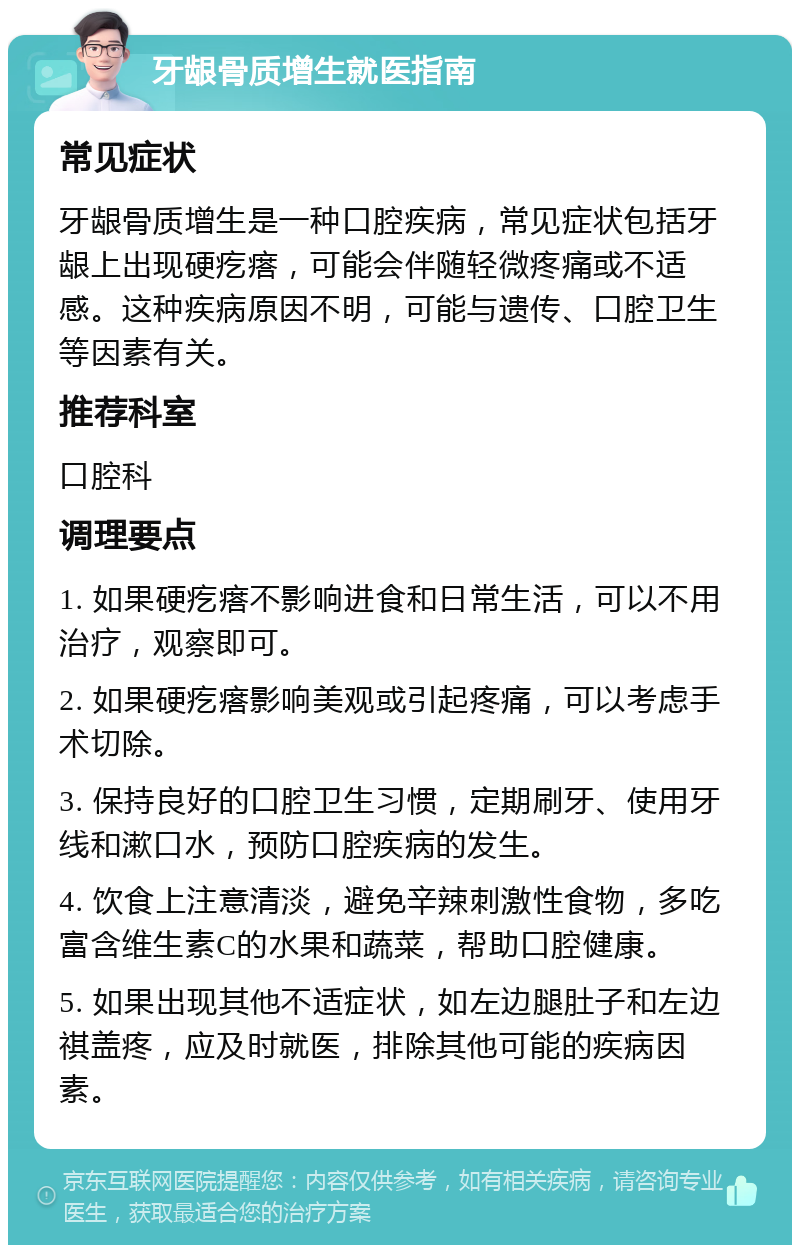 牙龈骨质增生就医指南 常见症状 牙龈骨质增生是一种口腔疾病，常见症状包括牙龈上出现硬疙瘩，可能会伴随轻微疼痛或不适感。这种疾病原因不明，可能与遗传、口腔卫生等因素有关。 推荐科室 口腔科 调理要点 1. 如果硬疙瘩不影响进食和日常生活，可以不用治疗，观察即可。 2. 如果硬疙瘩影响美观或引起疼痛，可以考虑手术切除。 3. 保持良好的口腔卫生习惯，定期刷牙、使用牙线和漱口水，预防口腔疾病的发生。 4. 饮食上注意清淡，避免辛辣刺激性食物，多吃富含维生素C的水果和蔬菜，帮助口腔健康。 5. 如果出现其他不适症状，如左边腿肚子和左边祺盖疼，应及时就医，排除其他可能的疾病因素。