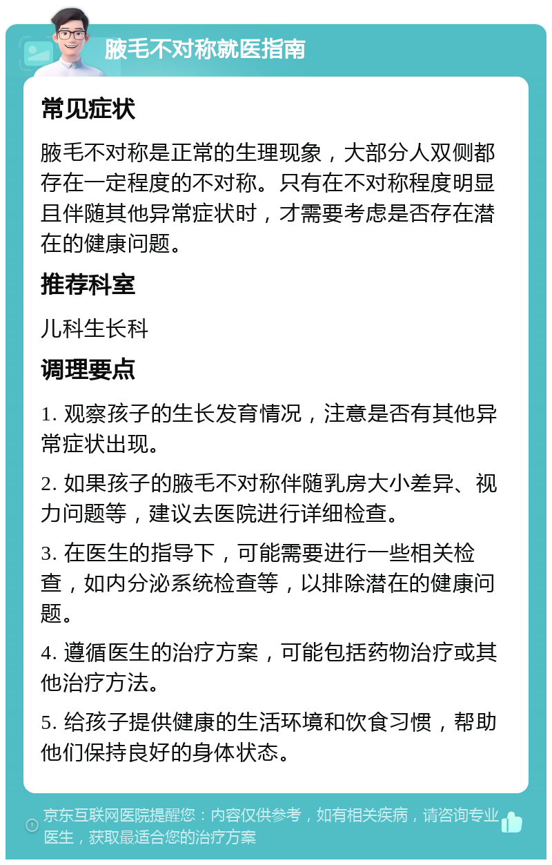 腋毛不对称就医指南 常见症状 腋毛不对称是正常的生理现象，大部分人双侧都存在一定程度的不对称。只有在不对称程度明显且伴随其他异常症状时，才需要考虑是否存在潜在的健康问题。 推荐科室 儿科生长科 调理要点 1. 观察孩子的生长发育情况，注意是否有其他异常症状出现。 2. 如果孩子的腋毛不对称伴随乳房大小差异、视力问题等，建议去医院进行详细检查。 3. 在医生的指导下，可能需要进行一些相关检查，如内分泌系统检查等，以排除潜在的健康问题。 4. 遵循医生的治疗方案，可能包括药物治疗或其他治疗方法。 5. 给孩子提供健康的生活环境和饮食习惯，帮助他们保持良好的身体状态。