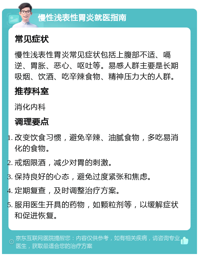 慢性浅表性胃炎就医指南 常见症状 慢性浅表性胃炎常见症状包括上腹部不适、嗝逆、胃胀、恶心、呕吐等。易感人群主要是长期吸烟、饮酒、吃辛辣食物、精神压力大的人群。 推荐科室 消化内科 调理要点 改变饮食习惯，避免辛辣、油腻食物，多吃易消化的食物。 戒烟限酒，减少对胃的刺激。 保持良好的心态，避免过度紧张和焦虑。 定期复查，及时调整治疗方案。 服用医生开具的药物，如颗粒剂等，以缓解症状和促进恢复。