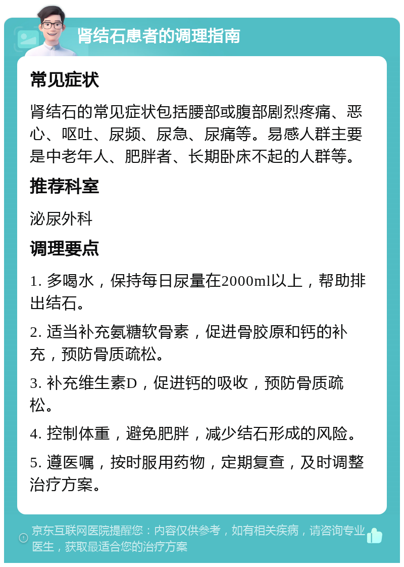 肾结石患者的调理指南 常见症状 肾结石的常见症状包括腰部或腹部剧烈疼痛、恶心、呕吐、尿频、尿急、尿痛等。易感人群主要是中老年人、肥胖者、长期卧床不起的人群等。 推荐科室 泌尿外科 调理要点 1. 多喝水，保持每日尿量在2000ml以上，帮助排出结石。 2. 适当补充氨糖软骨素，促进骨胶原和钙的补充，预防骨质疏松。 3. 补充维生素D，促进钙的吸收，预防骨质疏松。 4. 控制体重，避免肥胖，减少结石形成的风险。 5. 遵医嘱，按时服用药物，定期复查，及时调整治疗方案。