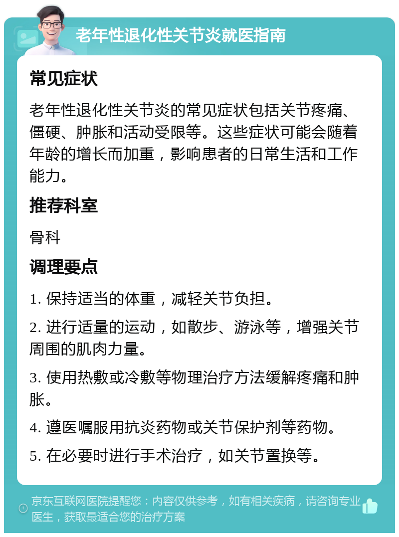 老年性退化性关节炎就医指南 常见症状 老年性退化性关节炎的常见症状包括关节疼痛、僵硬、肿胀和活动受限等。这些症状可能会随着年龄的增长而加重，影响患者的日常生活和工作能力。 推荐科室 骨科 调理要点 1. 保持适当的体重，减轻关节负担。 2. 进行适量的运动，如散步、游泳等，增强关节周围的肌肉力量。 3. 使用热敷或冷敷等物理治疗方法缓解疼痛和肿胀。 4. 遵医嘱服用抗炎药物或关节保护剂等药物。 5. 在必要时进行手术治疗，如关节置换等。