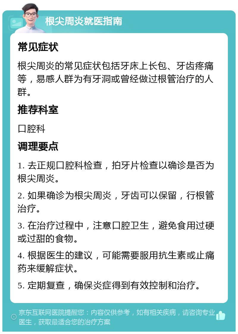 根尖周炎就医指南 常见症状 根尖周炎的常见症状包括牙床上长包、牙齿疼痛等，易感人群为有牙洞或曾经做过根管治疗的人群。 推荐科室 口腔科 调理要点 1. 去正规口腔科检查，拍牙片检查以确诊是否为根尖周炎。 2. 如果确诊为根尖周炎，牙齿可以保留，行根管治疗。 3. 在治疗过程中，注意口腔卫生，避免食用过硬或过甜的食物。 4. 根据医生的建议，可能需要服用抗生素或止痛药来缓解症状。 5. 定期复查，确保炎症得到有效控制和治疗。