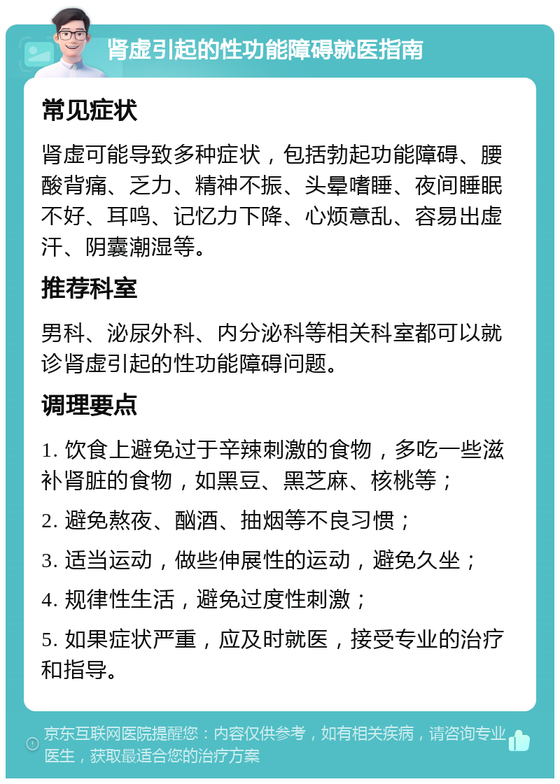 肾虚引起的性功能障碍就医指南 常见症状 肾虚可能导致多种症状，包括勃起功能障碍、腰酸背痛、乏力、精神不振、头晕嗜睡、夜间睡眠不好、耳鸣、记忆力下降、心烦意乱、容易出虚汗、阴囊潮湿等。 推荐科室 男科、泌尿外科、内分泌科等相关科室都可以就诊肾虚引起的性功能障碍问题。 调理要点 1. 饮食上避免过于辛辣刺激的食物，多吃一些滋补肾脏的食物，如黑豆、黑芝麻、核桃等； 2. 避免熬夜、酗酒、抽烟等不良习惯； 3. 适当运动，做些伸展性的运动，避免久坐； 4. 规律性生活，避免过度性刺激； 5. 如果症状严重，应及时就医，接受专业的治疗和指导。