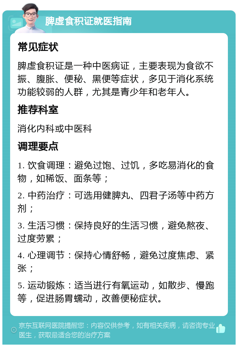 脾虚食积证就医指南 常见症状 脾虚食积证是一种中医病证，主要表现为食欲不振、腹胀、便秘、黑便等症状，多见于消化系统功能较弱的人群，尤其是青少年和老年人。 推荐科室 消化内科或中医科 调理要点 1. 饮食调理：避免过饱、过饥，多吃易消化的食物，如稀饭、面条等； 2. 中药治疗：可选用健脾丸、四君子汤等中药方剂； 3. 生活习惯：保持良好的生活习惯，避免熬夜、过度劳累； 4. 心理调节：保持心情舒畅，避免过度焦虑、紧张； 5. 运动锻炼：适当进行有氧运动，如散步、慢跑等，促进肠胃蠕动，改善便秘症状。