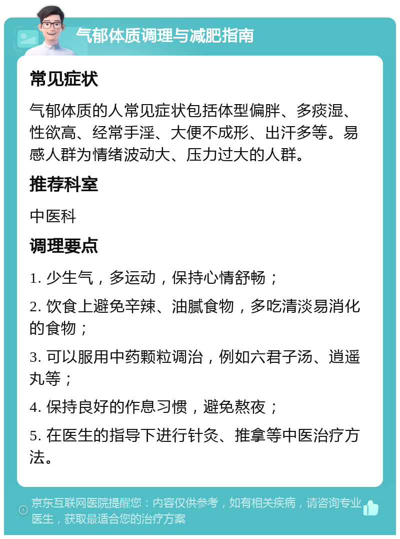 气郁体质调理与减肥指南 常见症状 气郁体质的人常见症状包括体型偏胖、多痰湿、性欲高、经常手淫、大便不成形、出汗多等。易感人群为情绪波动大、压力过大的人群。 推荐科室 中医科 调理要点 1. 少生气，多运动，保持心情舒畅； 2. 饮食上避免辛辣、油腻食物，多吃清淡易消化的食物； 3. 可以服用中药颗粒调治，例如六君子汤、逍遥丸等； 4. 保持良好的作息习惯，避免熬夜； 5. 在医生的指导下进行针灸、推拿等中医治疗方法。