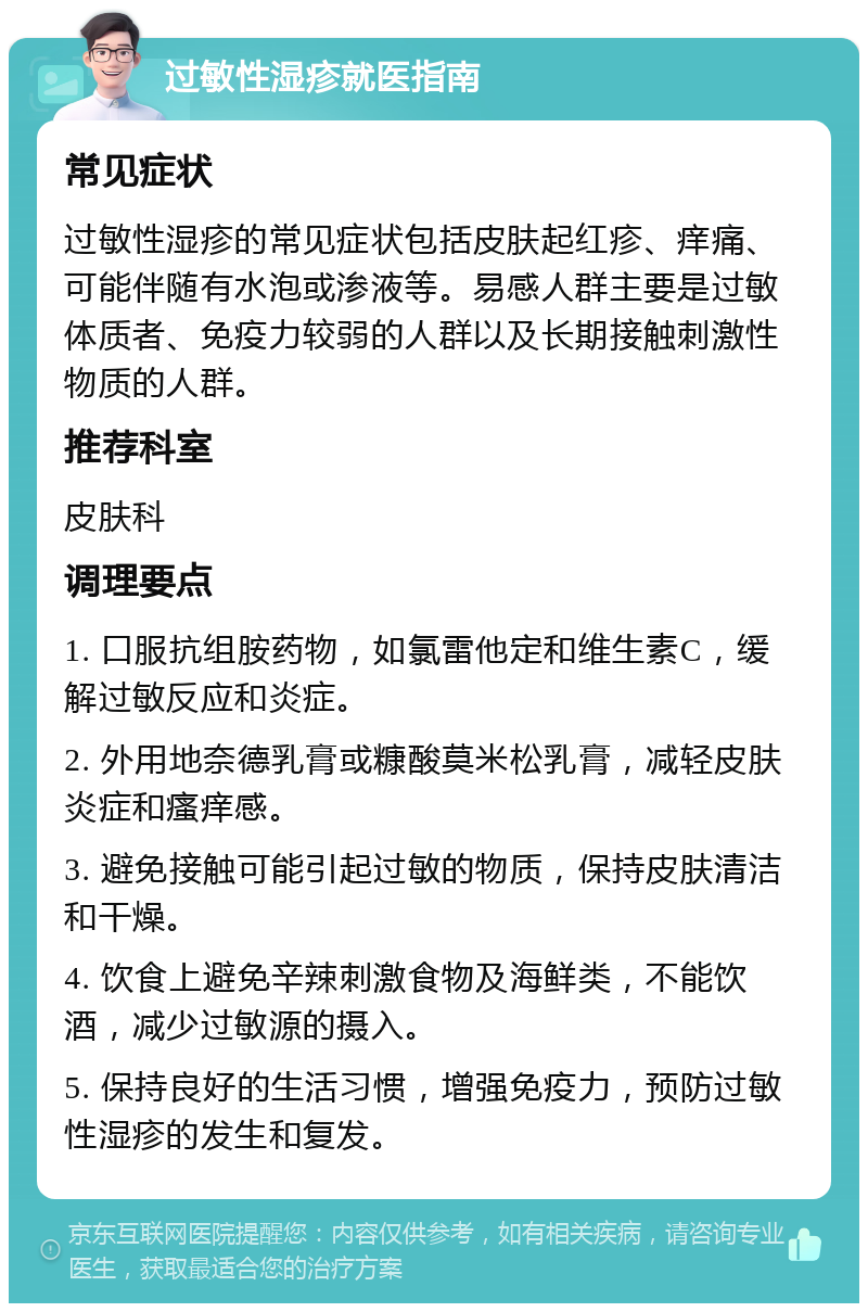 过敏性湿疹就医指南 常见症状 过敏性湿疹的常见症状包括皮肤起红疹、痒痛、可能伴随有水泡或渗液等。易感人群主要是过敏体质者、免疫力较弱的人群以及长期接触刺激性物质的人群。 推荐科室 皮肤科 调理要点 1. 口服抗组胺药物，如氯雷他定和维生素C，缓解过敏反应和炎症。 2. 外用地奈德乳膏或糠酸莫米松乳膏，减轻皮肤炎症和瘙痒感。 3. 避免接触可能引起过敏的物质，保持皮肤清洁和干燥。 4. 饮食上避免辛辣刺激食物及海鲜类，不能饮酒，减少过敏源的摄入。 5. 保持良好的生活习惯，增强免疫力，预防过敏性湿疹的发生和复发。