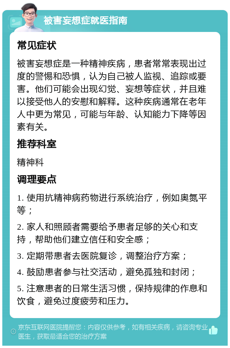 被害妄想症就医指南 常见症状 被害妄想症是一种精神疾病，患者常常表现出过度的警惕和恐惧，认为自己被人监视、追踪或要害。他们可能会出现幻觉、妄想等症状，并且难以接受他人的安慰和解释。这种疾病通常在老年人中更为常见，可能与年龄、认知能力下降等因素有关。 推荐科室 精神科 调理要点 1. 使用抗精神病药物进行系统治疗，例如奥氮平等； 2. 家人和照顾者需要给予患者足够的关心和支持，帮助他们建立信任和安全感； 3. 定期带患者去医院复诊，调整治疗方案； 4. 鼓励患者参与社交活动，避免孤独和封闭； 5. 注意患者的日常生活习惯，保持规律的作息和饮食，避免过度疲劳和压力。