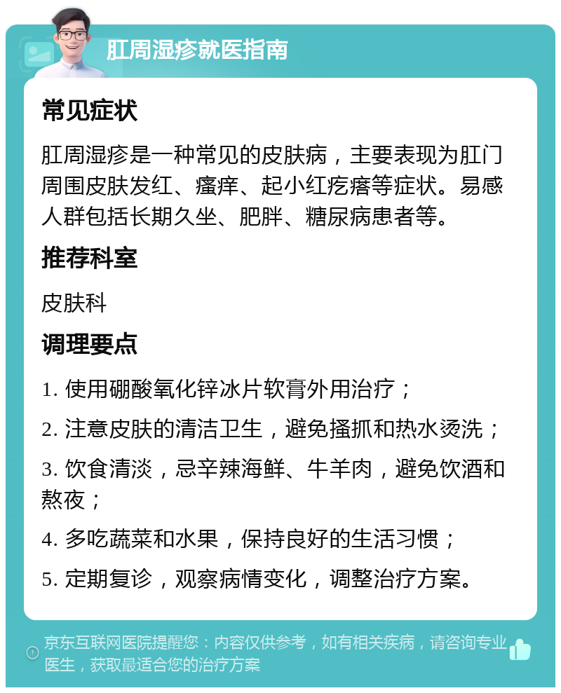 肛周湿疹就医指南 常见症状 肛周湿疹是一种常见的皮肤病，主要表现为肛门周围皮肤发红、瘙痒、起小红疙瘩等症状。易感人群包括长期久坐、肥胖、糖尿病患者等。 推荐科室 皮肤科 调理要点 1. 使用硼酸氧化锌冰片软膏外用治疗； 2. 注意皮肤的清洁卫生，避免搔抓和热水烫洗； 3. 饮食清淡，忌辛辣海鲜、牛羊肉，避免饮酒和熬夜； 4. 多吃蔬菜和水果，保持良好的生活习惯； 5. 定期复诊，观察病情变化，调整治疗方案。