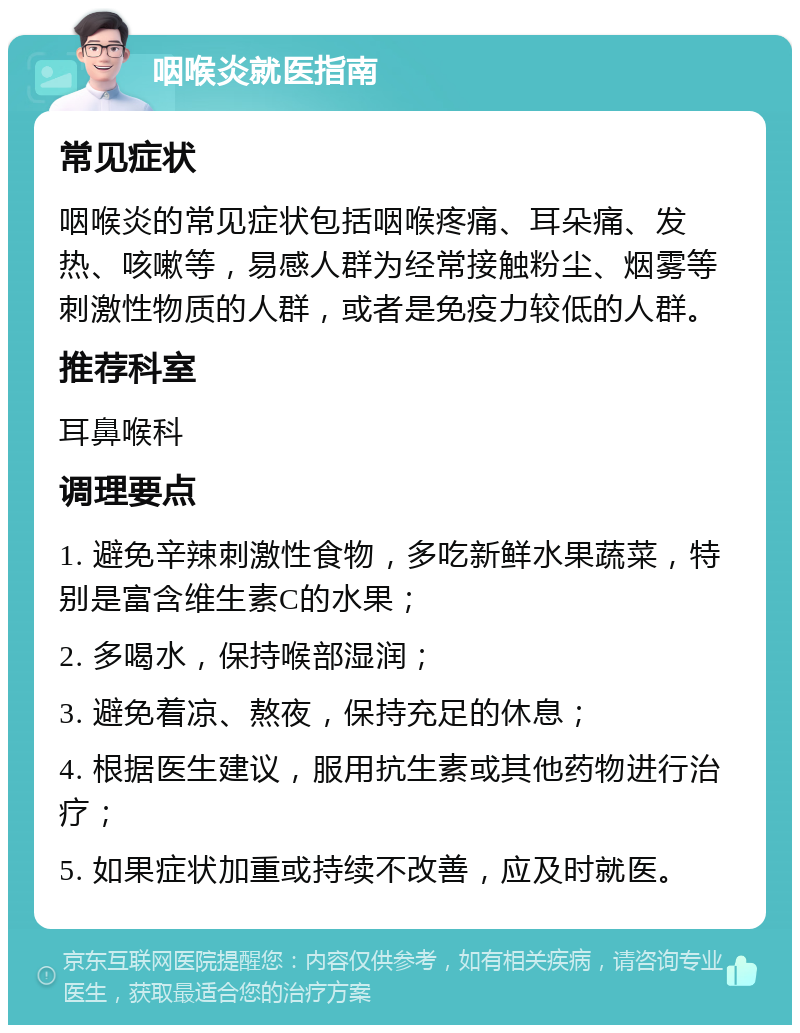 咽喉炎就医指南 常见症状 咽喉炎的常见症状包括咽喉疼痛、耳朵痛、发热、咳嗽等，易感人群为经常接触粉尘、烟雾等刺激性物质的人群，或者是免疫力较低的人群。 推荐科室 耳鼻喉科 调理要点 1. 避免辛辣刺激性食物，多吃新鲜水果蔬菜，特别是富含维生素C的水果； 2. 多喝水，保持喉部湿润； 3. 避免着凉、熬夜，保持充足的休息； 4. 根据医生建议，服用抗生素或其他药物进行治疗； 5. 如果症状加重或持续不改善，应及时就医。