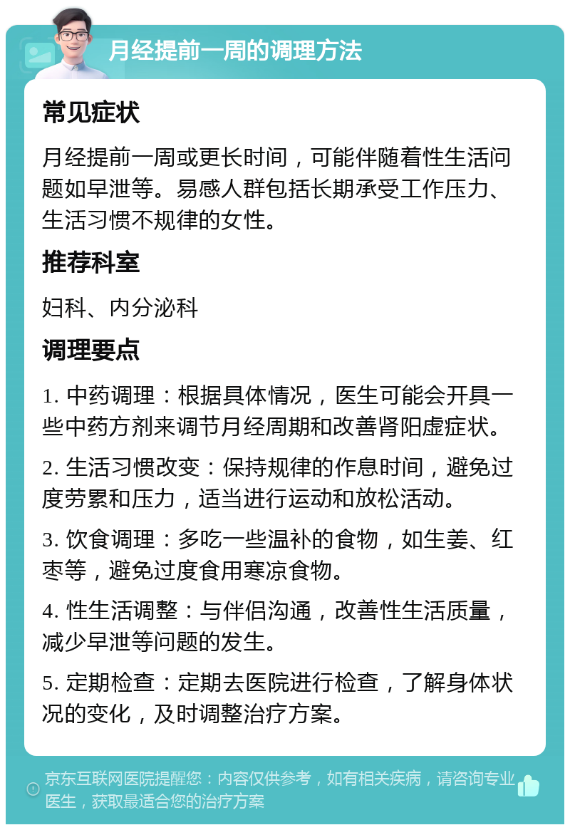 月经提前一周的调理方法 常见症状 月经提前一周或更长时间，可能伴随着性生活问题如早泄等。易感人群包括长期承受工作压力、生活习惯不规律的女性。 推荐科室 妇科、内分泌科 调理要点 1. 中药调理：根据具体情况，医生可能会开具一些中药方剂来调节月经周期和改善肾阳虚症状。 2. 生活习惯改变：保持规律的作息时间，避免过度劳累和压力，适当进行运动和放松活动。 3. 饮食调理：多吃一些温补的食物，如生姜、红枣等，避免过度食用寒凉食物。 4. 性生活调整：与伴侣沟通，改善性生活质量，减少早泄等问题的发生。 5. 定期检查：定期去医院进行检查，了解身体状况的变化，及时调整治疗方案。