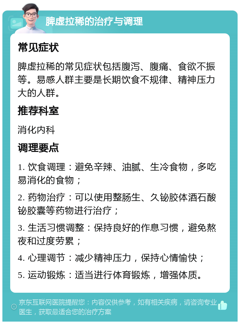 脾虚拉稀的治疗与调理 常见症状 脾虚拉稀的常见症状包括腹泻、腹痛、食欲不振等。易感人群主要是长期饮食不规律、精神压力大的人群。 推荐科室 消化内科 调理要点 1. 饮食调理：避免辛辣、油腻、生冷食物，多吃易消化的食物； 2. 药物治疗：可以使用整肠生、久铋胶体酒石酸铋胶囊等药物进行治疗； 3. 生活习惯调整：保持良好的作息习惯，避免熬夜和过度劳累； 4. 心理调节：减少精神压力，保持心情愉快； 5. 运动锻炼：适当进行体育锻炼，增强体质。