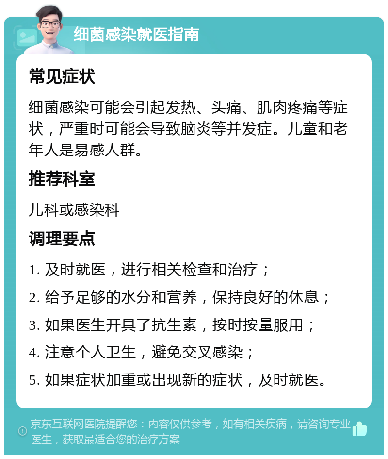 细菌感染就医指南 常见症状 细菌感染可能会引起发热、头痛、肌肉疼痛等症状，严重时可能会导致脑炎等并发症。儿童和老年人是易感人群。 推荐科室 儿科或感染科 调理要点 1. 及时就医，进行相关检查和治疗； 2. 给予足够的水分和营养，保持良好的休息； 3. 如果医生开具了抗生素，按时按量服用； 4. 注意个人卫生，避免交叉感染； 5. 如果症状加重或出现新的症状，及时就医。