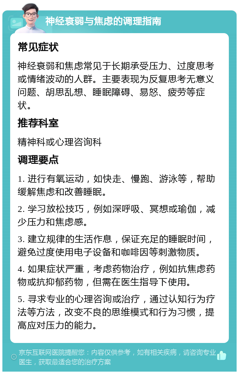 神经衰弱与焦虑的调理指南 常见症状 神经衰弱和焦虑常见于长期承受压力、过度思考或情绪波动的人群。主要表现为反复思考无意义问题、胡思乱想、睡眠障碍、易怒、疲劳等症状。 推荐科室 精神科或心理咨询科 调理要点 1. 进行有氧运动，如快走、慢跑、游泳等，帮助缓解焦虑和改善睡眠。 2. 学习放松技巧，例如深呼吸、冥想或瑜伽，减少压力和焦虑感。 3. 建立规律的生活作息，保证充足的睡眠时间，避免过度使用电子设备和咖啡因等刺激物质。 4. 如果症状严重，考虑药物治疗，例如抗焦虑药物或抗抑郁药物，但需在医生指导下使用。 5. 寻求专业的心理咨询或治疗，通过认知行为疗法等方法，改变不良的思维模式和行为习惯，提高应对压力的能力。