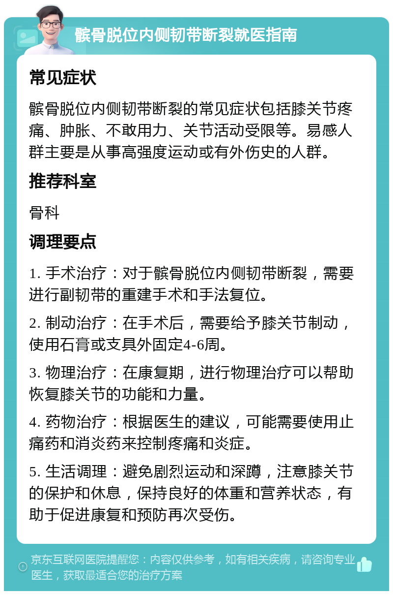 髌骨脱位内侧韧带断裂就医指南 常见症状 髌骨脱位内侧韧带断裂的常见症状包括膝关节疼痛、肿胀、不敢用力、关节活动受限等。易感人群主要是从事高强度运动或有外伤史的人群。 推荐科室 骨科 调理要点 1. 手术治疗：对于髌骨脱位内侧韧带断裂，需要进行副韧带的重建手术和手法复位。 2. 制动治疗：在手术后，需要给予膝关节制动，使用石膏或支具外固定4-6周。 3. 物理治疗：在康复期，进行物理治疗可以帮助恢复膝关节的功能和力量。 4. 药物治疗：根据医生的建议，可能需要使用止痛药和消炎药来控制疼痛和炎症。 5. 生活调理：避免剧烈运动和深蹲，注意膝关节的保护和休息，保持良好的体重和营养状态，有助于促进康复和预防再次受伤。