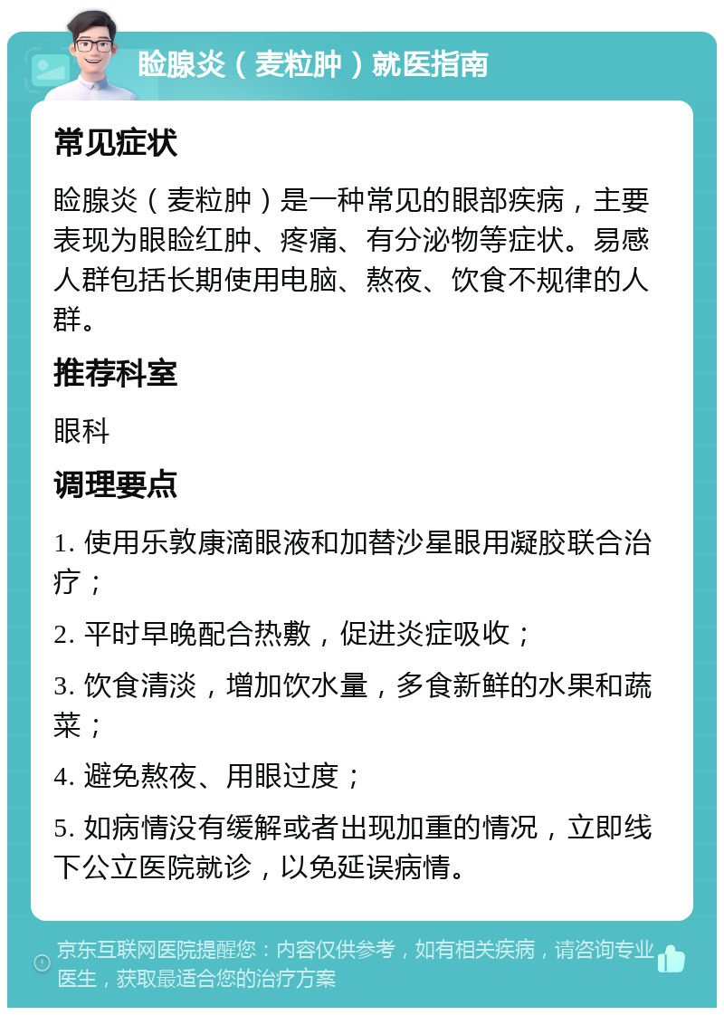 睑腺炎（麦粒肿）就医指南 常见症状 睑腺炎（麦粒肿）是一种常见的眼部疾病，主要表现为眼睑红肿、疼痛、有分泌物等症状。易感人群包括长期使用电脑、熬夜、饮食不规律的人群。 推荐科室 眼科 调理要点 1. 使用乐敦康滴眼液和加替沙星眼用凝胶联合治疗； 2. 平时早晚配合热敷，促进炎症吸收； 3. 饮食清淡，增加饮水量，多食新鲜的水果和蔬菜； 4. 避免熬夜、用眼过度； 5. 如病情没有缓解或者出现加重的情况，立即线下公立医院就诊，以免延误病情。