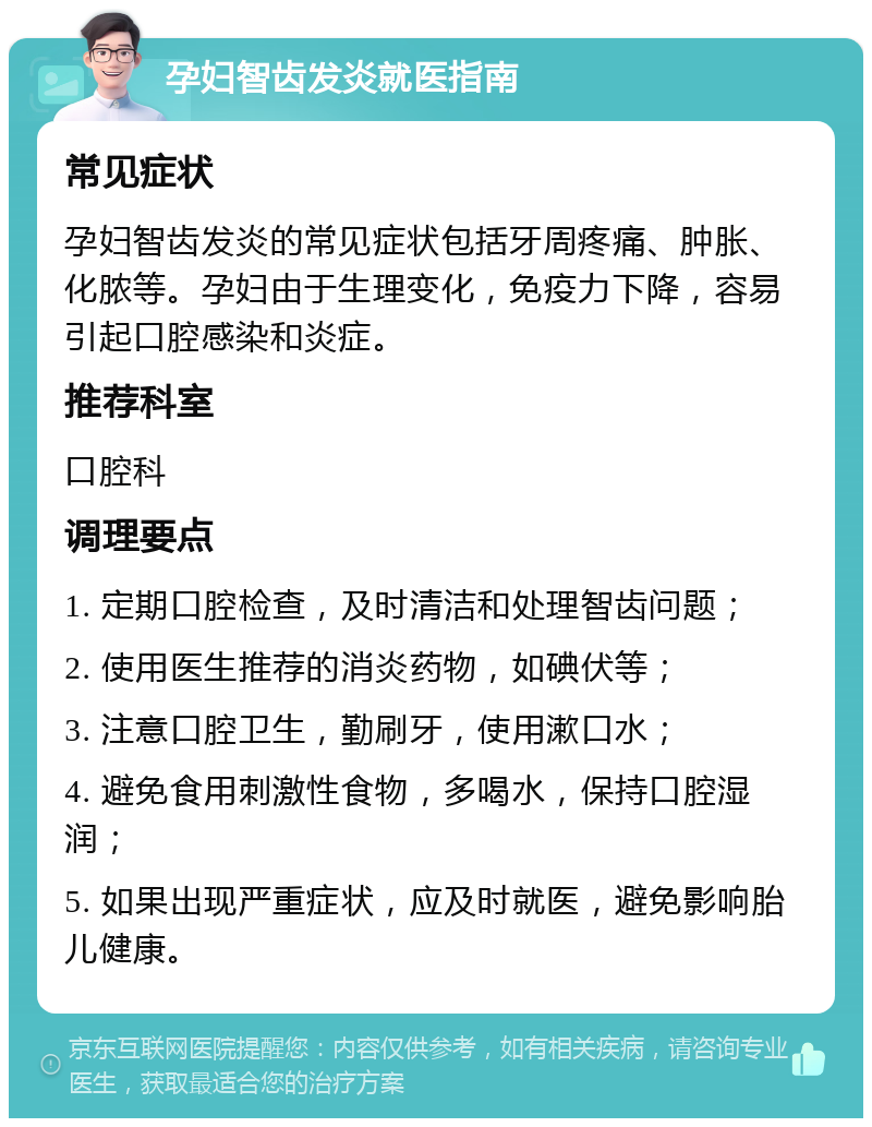 孕妇智齿发炎就医指南 常见症状 孕妇智齿发炎的常见症状包括牙周疼痛、肿胀、化脓等。孕妇由于生理变化，免疫力下降，容易引起口腔感染和炎症。 推荐科室 口腔科 调理要点 1. 定期口腔检查，及时清洁和处理智齿问题； 2. 使用医生推荐的消炎药物，如碘伏等； 3. 注意口腔卫生，勤刷牙，使用漱口水； 4. 避免食用刺激性食物，多喝水，保持口腔湿润； 5. 如果出现严重症状，应及时就医，避免影响胎儿健康。