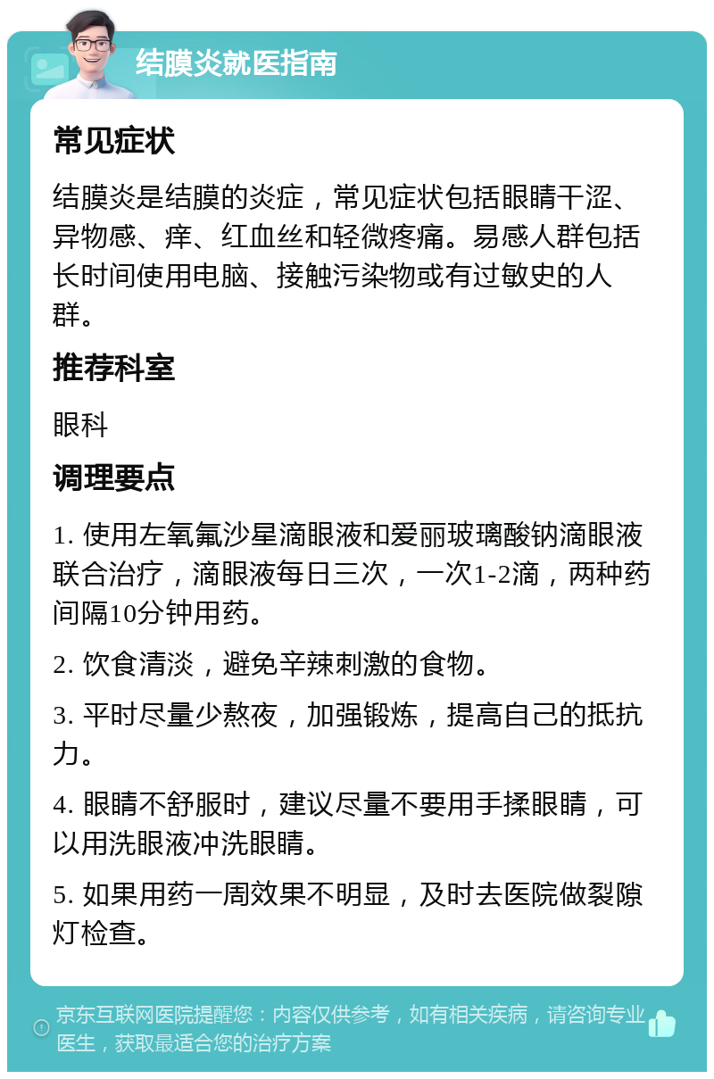 结膜炎就医指南 常见症状 结膜炎是结膜的炎症，常见症状包括眼睛干涩、异物感、痒、红血丝和轻微疼痛。易感人群包括长时间使用电脑、接触污染物或有过敏史的人群。 推荐科室 眼科 调理要点 1. 使用左氧氟沙星滴眼液和爱丽玻璃酸钠滴眼液联合治疗，滴眼液每日三次，一次1-2滴，两种药间隔10分钟用药。 2. 饮食清淡，避免辛辣刺激的食物。 3. 平时尽量少熬夜，加强锻炼，提高自己的抵抗力。 4. 眼睛不舒服时，建议尽量不要用手揉眼睛，可以用洗眼液冲洗眼睛。 5. 如果用药一周效果不明显，及时去医院做裂隙灯检查。