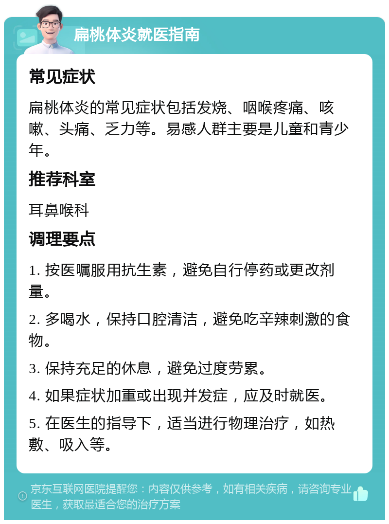 扁桃体炎就医指南 常见症状 扁桃体炎的常见症状包括发烧、咽喉疼痛、咳嗽、头痛、乏力等。易感人群主要是儿童和青少年。 推荐科室 耳鼻喉科 调理要点 1. 按医嘱服用抗生素，避免自行停药或更改剂量。 2. 多喝水，保持口腔清洁，避免吃辛辣刺激的食物。 3. 保持充足的休息，避免过度劳累。 4. 如果症状加重或出现并发症，应及时就医。 5. 在医生的指导下，适当进行物理治疗，如热敷、吸入等。