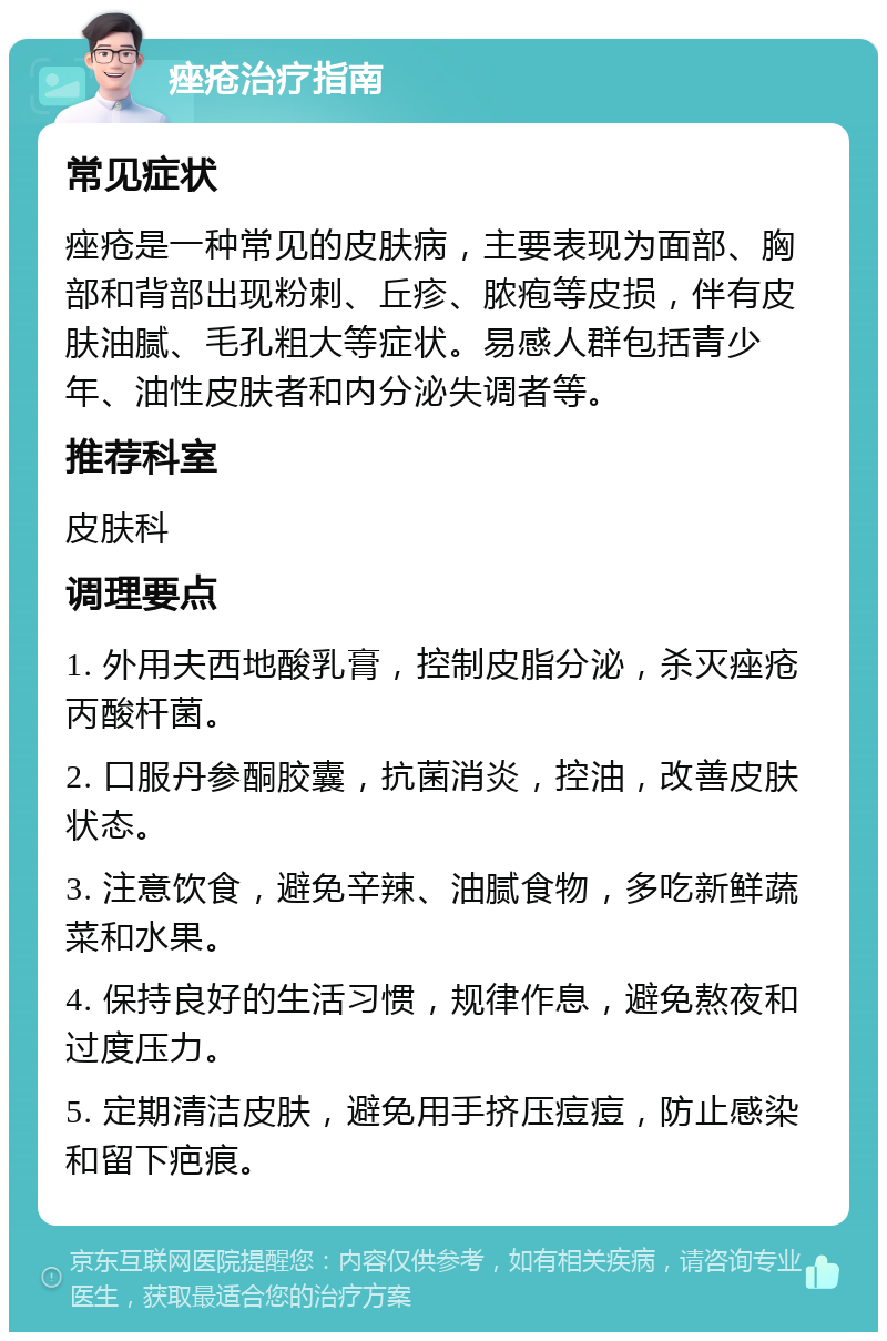 痤疮治疗指南 常见症状 痤疮是一种常见的皮肤病，主要表现为面部、胸部和背部出现粉刺、丘疹、脓疱等皮损，伴有皮肤油腻、毛孔粗大等症状。易感人群包括青少年、油性皮肤者和内分泌失调者等。 推荐科室 皮肤科 调理要点 1. 外用夫西地酸乳膏，控制皮脂分泌，杀灭痤疮丙酸杆菌。 2. 口服丹参酮胶囊，抗菌消炎，控油，改善皮肤状态。 3. 注意饮食，避免辛辣、油腻食物，多吃新鲜蔬菜和水果。 4. 保持良好的生活习惯，规律作息，避免熬夜和过度压力。 5. 定期清洁皮肤，避免用手挤压痘痘，防止感染和留下疤痕。