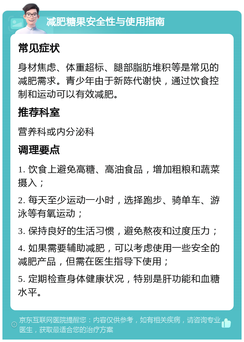 减肥糖果安全性与使用指南 常见症状 身材焦虑、体重超标、腿部脂肪堆积等是常见的减肥需求。青少年由于新陈代谢快，通过饮食控制和运动可以有效减肥。 推荐科室 营养科或内分泌科 调理要点 1. 饮食上避免高糖、高油食品，增加粗粮和蔬菜摄入； 2. 每天至少运动一小时，选择跑步、骑单车、游泳等有氧运动； 3. 保持良好的生活习惯，避免熬夜和过度压力； 4. 如果需要辅助减肥，可以考虑使用一些安全的减肥产品，但需在医生指导下使用； 5. 定期检查身体健康状况，特别是肝功能和血糖水平。