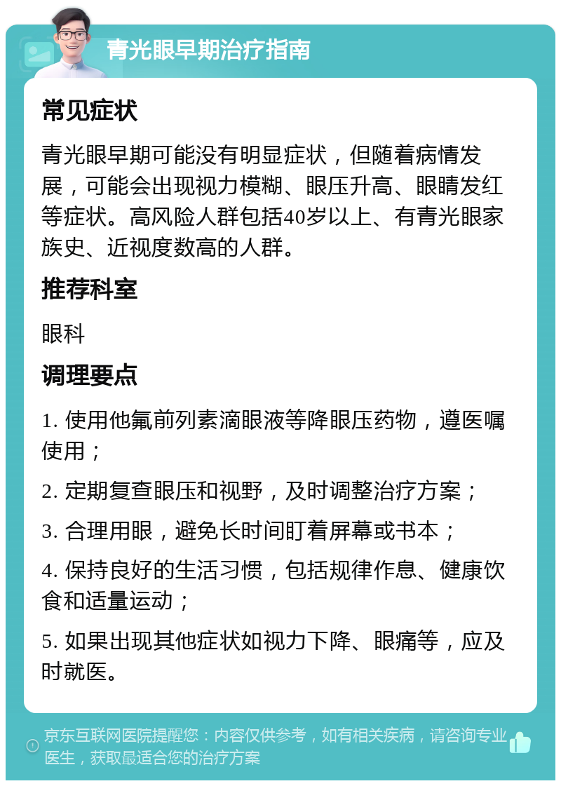 青光眼早期治疗指南 常见症状 青光眼早期可能没有明显症状，但随着病情发展，可能会出现视力模糊、眼压升高、眼睛发红等症状。高风险人群包括40岁以上、有青光眼家族史、近视度数高的人群。 推荐科室 眼科 调理要点 1. 使用他氟前列素滴眼液等降眼压药物，遵医嘱使用； 2. 定期复查眼压和视野，及时调整治疗方案； 3. 合理用眼，避免长时间盯着屏幕或书本； 4. 保持良好的生活习惯，包括规律作息、健康饮食和适量运动； 5. 如果出现其他症状如视力下降、眼痛等，应及时就医。