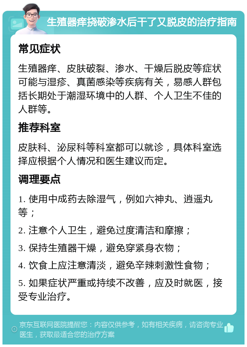 生殖器痒挠破渗水后干了又脱皮的治疗指南 常见症状 生殖器痒、皮肤破裂、渗水、干燥后脱皮等症状可能与湿疹、真菌感染等疾病有关，易感人群包括长期处于潮湿环境中的人群、个人卫生不佳的人群等。 推荐科室 皮肤科、泌尿科等科室都可以就诊，具体科室选择应根据个人情况和医生建议而定。 调理要点 1. 使用中成药去除湿气，例如六神丸、逍遥丸等； 2. 注意个人卫生，避免过度清洁和摩擦； 3. 保持生殖器干燥，避免穿紧身衣物； 4. 饮食上应注意清淡，避免辛辣刺激性食物； 5. 如果症状严重或持续不改善，应及时就医，接受专业治疗。