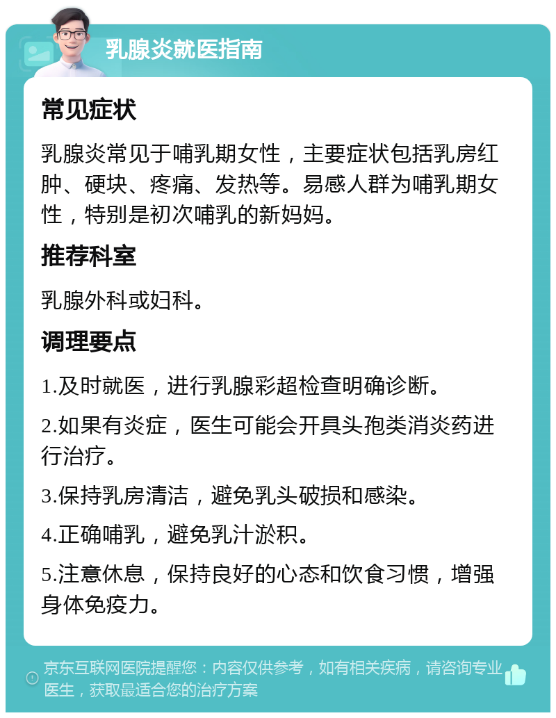 乳腺炎就医指南 常见症状 乳腺炎常见于哺乳期女性，主要症状包括乳房红肿、硬块、疼痛、发热等。易感人群为哺乳期女性，特别是初次哺乳的新妈妈。 推荐科室 乳腺外科或妇科。 调理要点 1.及时就医，进行乳腺彩超检查明确诊断。 2.如果有炎症，医生可能会开具头孢类消炎药进行治疗。 3.保持乳房清洁，避免乳头破损和感染。 4.正确哺乳，避免乳汁淤积。 5.注意休息，保持良好的心态和饮食习惯，增强身体免疫力。