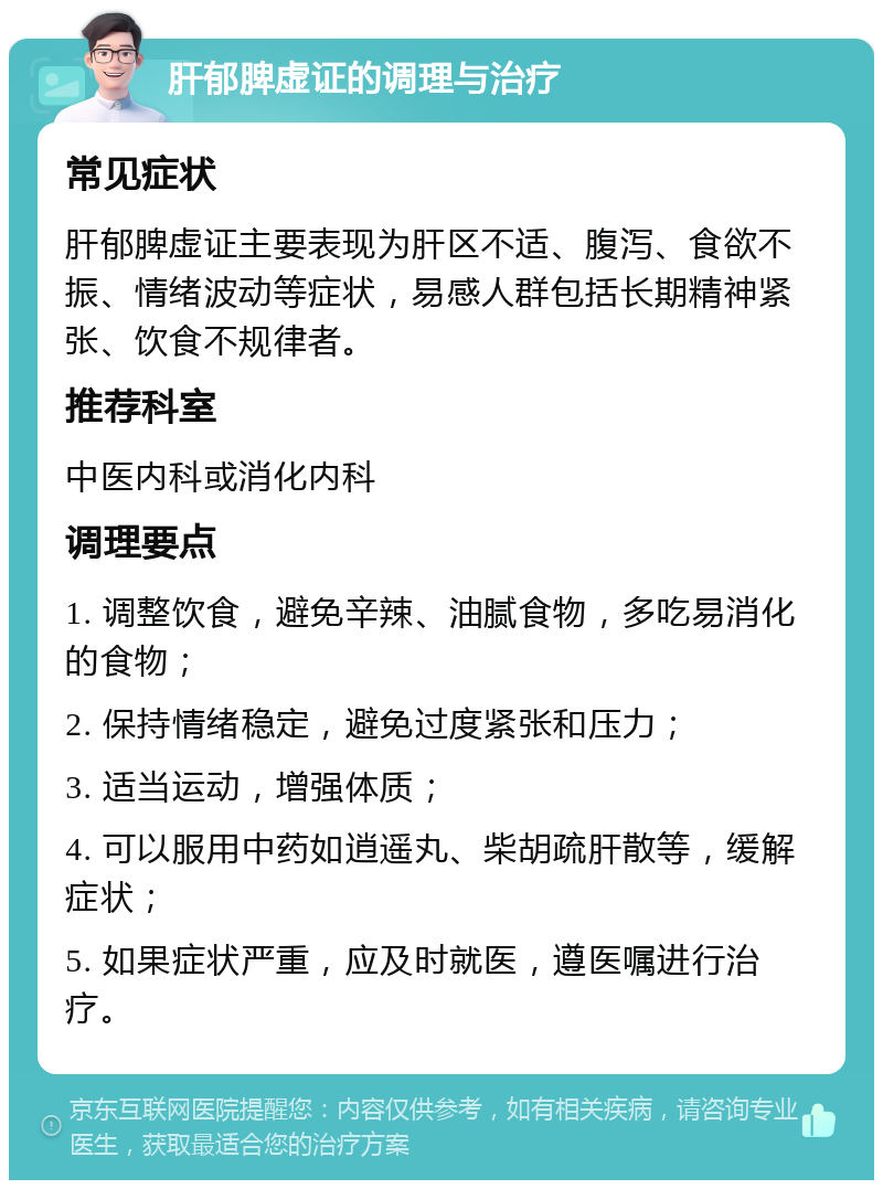 肝郁脾虚证的调理与治疗 常见症状 肝郁脾虚证主要表现为肝区不适、腹泻、食欲不振、情绪波动等症状，易感人群包括长期精神紧张、饮食不规律者。 推荐科室 中医内科或消化内科 调理要点 1. 调整饮食，避免辛辣、油腻食物，多吃易消化的食物； 2. 保持情绪稳定，避免过度紧张和压力； 3. 适当运动，增强体质； 4. 可以服用中药如逍遥丸、柴胡疏肝散等，缓解症状； 5. 如果症状严重，应及时就医，遵医嘱进行治疗。