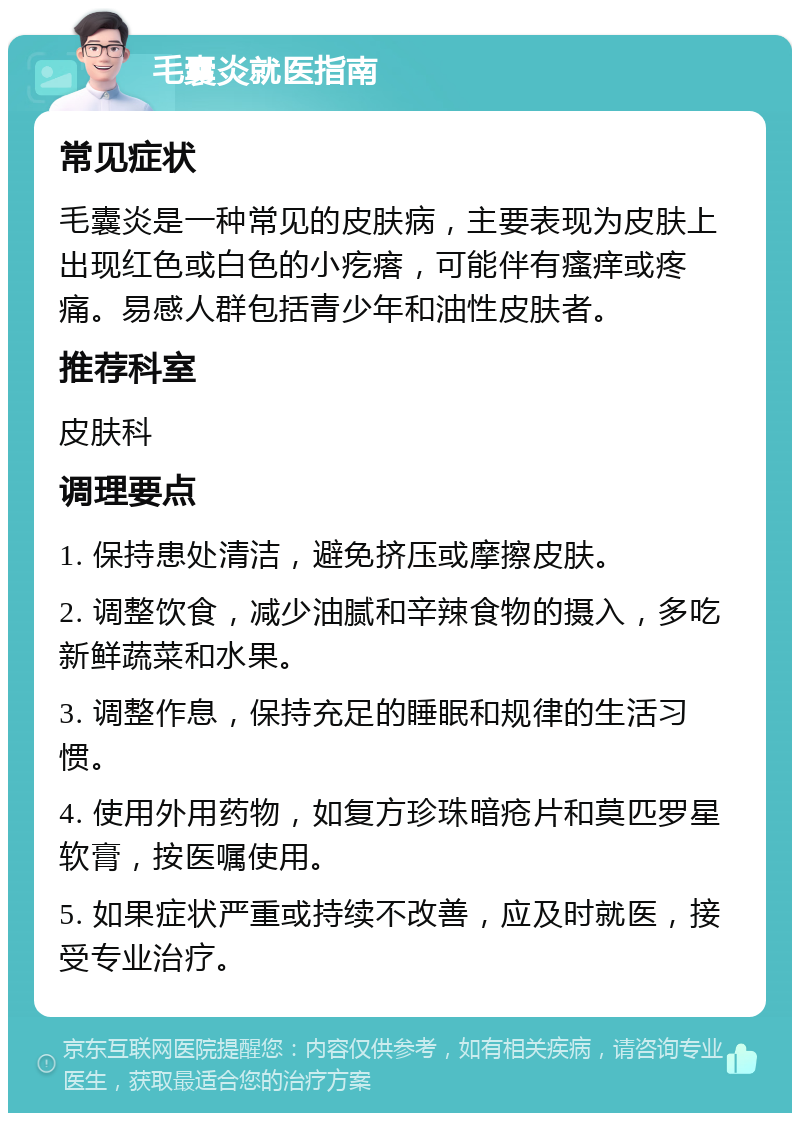 毛囊炎就医指南 常见症状 毛囊炎是一种常见的皮肤病，主要表现为皮肤上出现红色或白色的小疙瘩，可能伴有瘙痒或疼痛。易感人群包括青少年和油性皮肤者。 推荐科室 皮肤科 调理要点 1. 保持患处清洁，避免挤压或摩擦皮肤。 2. 调整饮食，减少油腻和辛辣食物的摄入，多吃新鲜蔬菜和水果。 3. 调整作息，保持充足的睡眠和规律的生活习惯。 4. 使用外用药物，如复方珍珠暗疮片和莫匹罗星软膏，按医嘱使用。 5. 如果症状严重或持续不改善，应及时就医，接受专业治疗。