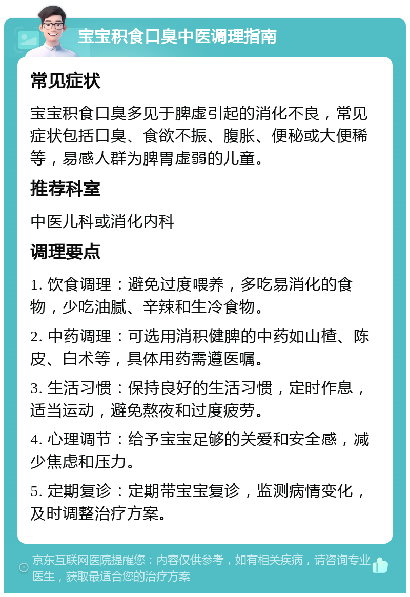 宝宝积食口臭中医调理指南 常见症状 宝宝积食口臭多见于脾虚引起的消化不良，常见症状包括口臭、食欲不振、腹胀、便秘或大便稀等，易感人群为脾胃虚弱的儿童。 推荐科室 中医儿科或消化内科 调理要点 1. 饮食调理：避免过度喂养，多吃易消化的食物，少吃油腻、辛辣和生冷食物。 2. 中药调理：可选用消积健脾的中药如山楂、陈皮、白术等，具体用药需遵医嘱。 3. 生活习惯：保持良好的生活习惯，定时作息，适当运动，避免熬夜和过度疲劳。 4. 心理调节：给予宝宝足够的关爱和安全感，减少焦虑和压力。 5. 定期复诊：定期带宝宝复诊，监测病情变化，及时调整治疗方案。