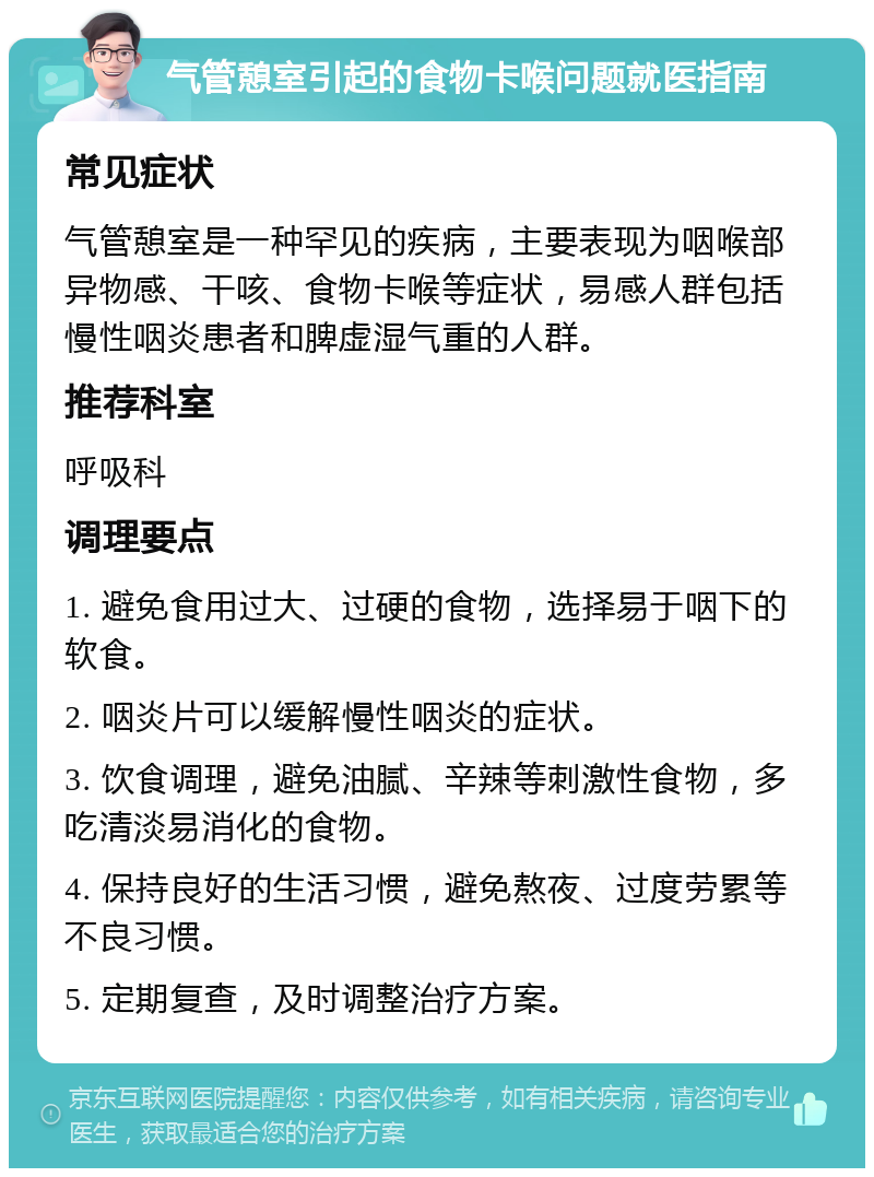 气管憩室引起的食物卡喉问题就医指南 常见症状 气管憩室是一种罕见的疾病，主要表现为咽喉部异物感、干咳、食物卡喉等症状，易感人群包括慢性咽炎患者和脾虚湿气重的人群。 推荐科室 呼吸科 调理要点 1. 避免食用过大、过硬的食物，选择易于咽下的软食。 2. 咽炎片可以缓解慢性咽炎的症状。 3. 饮食调理，避免油腻、辛辣等刺激性食物，多吃清淡易消化的食物。 4. 保持良好的生活习惯，避免熬夜、过度劳累等不良习惯。 5. 定期复查，及时调整治疗方案。