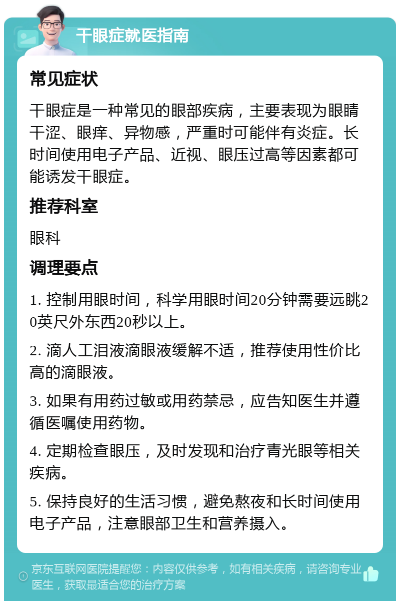 干眼症就医指南 常见症状 干眼症是一种常见的眼部疾病，主要表现为眼睛干涩、眼痒、异物感，严重时可能伴有炎症。长时间使用电子产品、近视、眼压过高等因素都可能诱发干眼症。 推荐科室 眼科 调理要点 1. 控制用眼时间，科学用眼时间20分钟需要远眺20英尺外东西20秒以上。 2. 滴人工泪液滴眼液缓解不适，推荐使用性价比高的滴眼液。 3. 如果有用药过敏或用药禁忌，应告知医生并遵循医嘱使用药物。 4. 定期检查眼压，及时发现和治疗青光眼等相关疾病。 5. 保持良好的生活习惯，避免熬夜和长时间使用电子产品，注意眼部卫生和营养摄入。