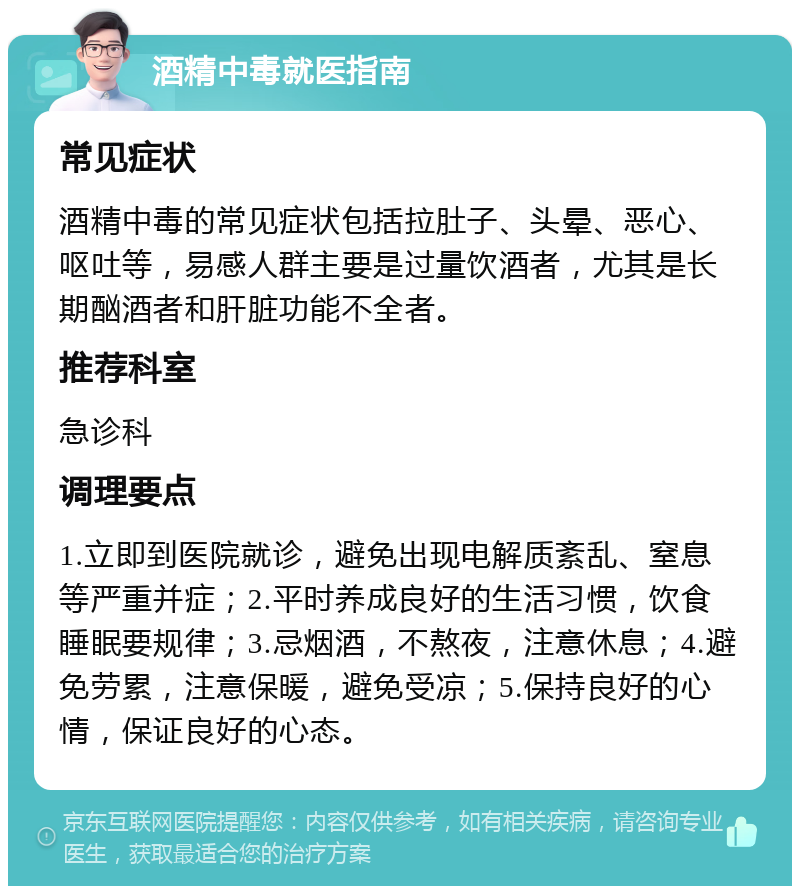 酒精中毒就医指南 常见症状 酒精中毒的常见症状包括拉肚子、头晕、恶心、呕吐等，易感人群主要是过量饮酒者，尤其是长期酗酒者和肝脏功能不全者。 推荐科室 急诊科 调理要点 1.立即到医院就诊，避免出现电解质紊乱、窒息等严重并症；2.平时养成良好的生活习惯，饮食睡眠要规律；3.忌烟酒，不熬夜，注意休息；4.避免劳累，注意保暖，避免受凉；5.保持良好的心情，保证良好的心态。