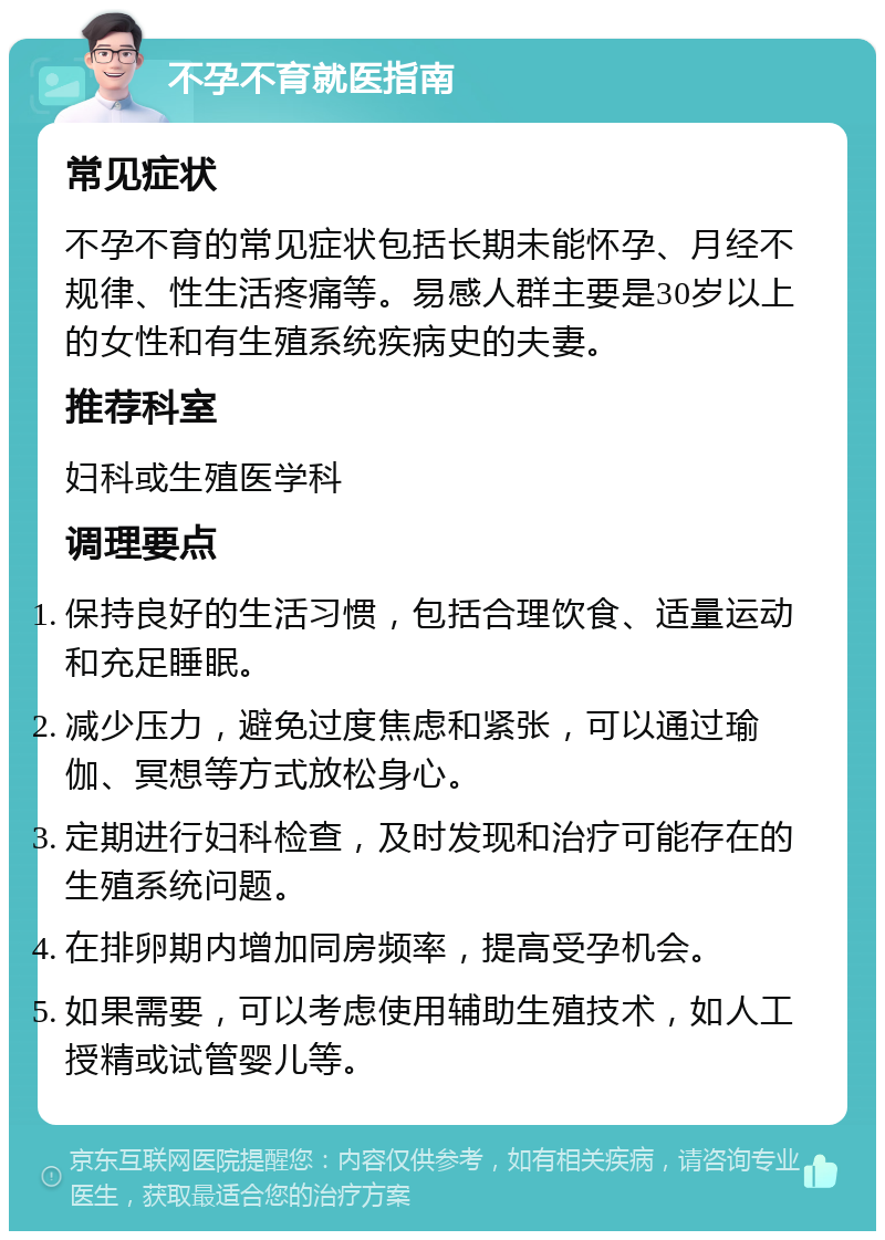 不孕不育就医指南 常见症状 不孕不育的常见症状包括长期未能怀孕、月经不规律、性生活疼痛等。易感人群主要是30岁以上的女性和有生殖系统疾病史的夫妻。 推荐科室 妇科或生殖医学科 调理要点 保持良好的生活习惯，包括合理饮食、适量运动和充足睡眠。 减少压力，避免过度焦虑和紧张，可以通过瑜伽、冥想等方式放松身心。 定期进行妇科检查，及时发现和治疗可能存在的生殖系统问题。 在排卵期内增加同房频率，提高受孕机会。 如果需要，可以考虑使用辅助生殖技术，如人工授精或试管婴儿等。