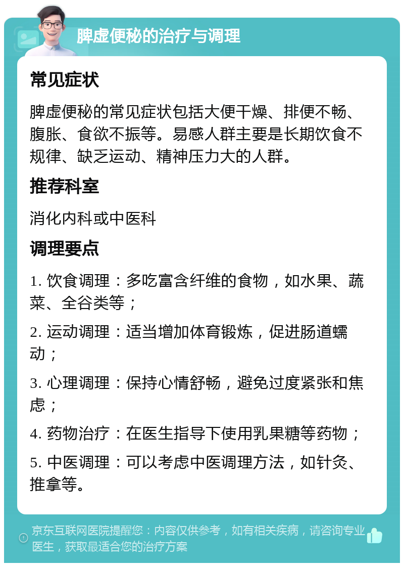 脾虚便秘的治疗与调理 常见症状 脾虚便秘的常见症状包括大便干燥、排便不畅、腹胀、食欲不振等。易感人群主要是长期饮食不规律、缺乏运动、精神压力大的人群。 推荐科室 消化内科或中医科 调理要点 1. 饮食调理：多吃富含纤维的食物，如水果、蔬菜、全谷类等； 2. 运动调理：适当增加体育锻炼，促进肠道蠕动； 3. 心理调理：保持心情舒畅，避免过度紧张和焦虑； 4. 药物治疗：在医生指导下使用乳果糖等药物； 5. 中医调理：可以考虑中医调理方法，如针灸、推拿等。