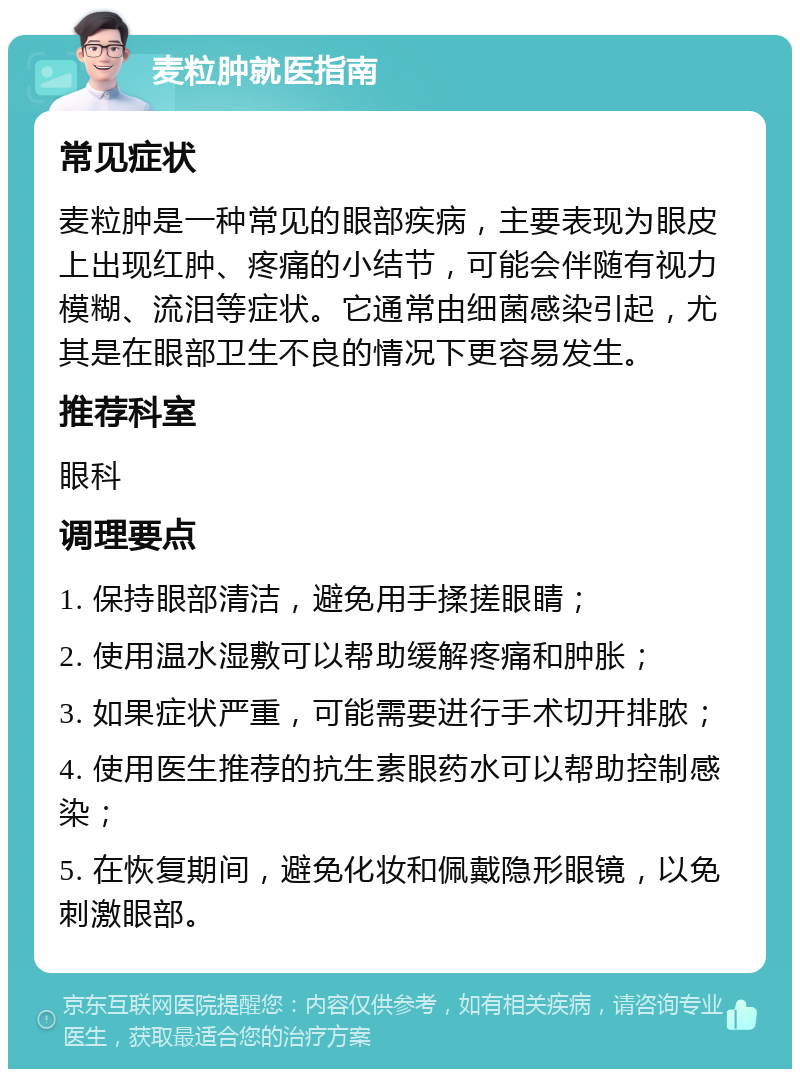 麦粒肿就医指南 常见症状 麦粒肿是一种常见的眼部疾病，主要表现为眼皮上出现红肿、疼痛的小结节，可能会伴随有视力模糊、流泪等症状。它通常由细菌感染引起，尤其是在眼部卫生不良的情况下更容易发生。 推荐科室 眼科 调理要点 1. 保持眼部清洁，避免用手揉搓眼睛； 2. 使用温水湿敷可以帮助缓解疼痛和肿胀； 3. 如果症状严重，可能需要进行手术切开排脓； 4. 使用医生推荐的抗生素眼药水可以帮助控制感染； 5. 在恢复期间，避免化妆和佩戴隐形眼镜，以免刺激眼部。