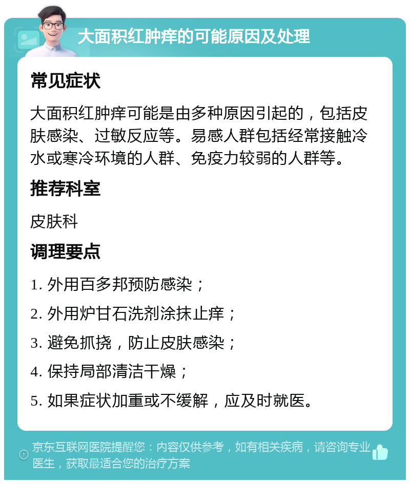 大面积红肿痒的可能原因及处理 常见症状 大面积红肿痒可能是由多种原因引起的，包括皮肤感染、过敏反应等。易感人群包括经常接触冷水或寒冷环境的人群、免疫力较弱的人群等。 推荐科室 皮肤科 调理要点 1. 外用百多邦预防感染； 2. 外用炉甘石洗剂涂抹止痒； 3. 避免抓挠，防止皮肤感染； 4. 保持局部清洁干燥； 5. 如果症状加重或不缓解，应及时就医。