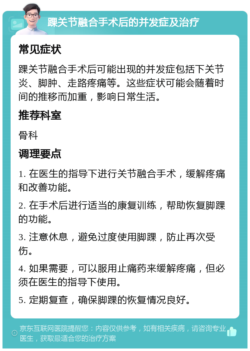 踝关节融合手术后的并发症及治疗 常见症状 踝关节融合手术后可能出现的并发症包括下关节炎、脚肿、走路疼痛等。这些症状可能会随着时间的推移而加重，影响日常生活。 推荐科室 骨科 调理要点 1. 在医生的指导下进行关节融合手术，缓解疼痛和改善功能。 2. 在手术后进行适当的康复训练，帮助恢复脚踝的功能。 3. 注意休息，避免过度使用脚踝，防止再次受伤。 4. 如果需要，可以服用止痛药来缓解疼痛，但必须在医生的指导下使用。 5. 定期复查，确保脚踝的恢复情况良好。