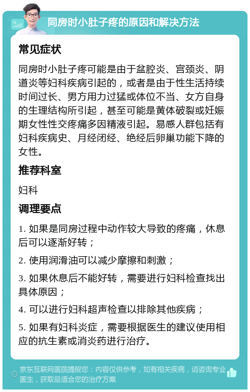 同房时小肚子疼的原因和解决方法 常见症状 同房时小肚子疼可能是由于盆腔炎、宫颈炎、阴道炎等妇科疾病引起的，或者是由于性生活持续时间过长、男方用力过猛或体位不当、女方自身的生理结构所引起，甚至可能是黄体破裂或妊娠期女性性交疼痛多因精液引起。易感人群包括有妇科疾病史、月经闭经、绝经后卵巢功能下降的女性。 推荐科室 妇科 调理要点 1. 如果是同房过程中动作较大导致的疼痛，休息后可以逐渐好转； 2. 使用润滑油可以减少摩擦和刺激； 3. 如果休息后不能好转，需要进行妇科检查找出具体原因； 4. 可以进行妇科超声检查以排除其他疾病； 5. 如果有妇科炎症，需要根据医生的建议使用相应的抗生素或消炎药进行治疗。