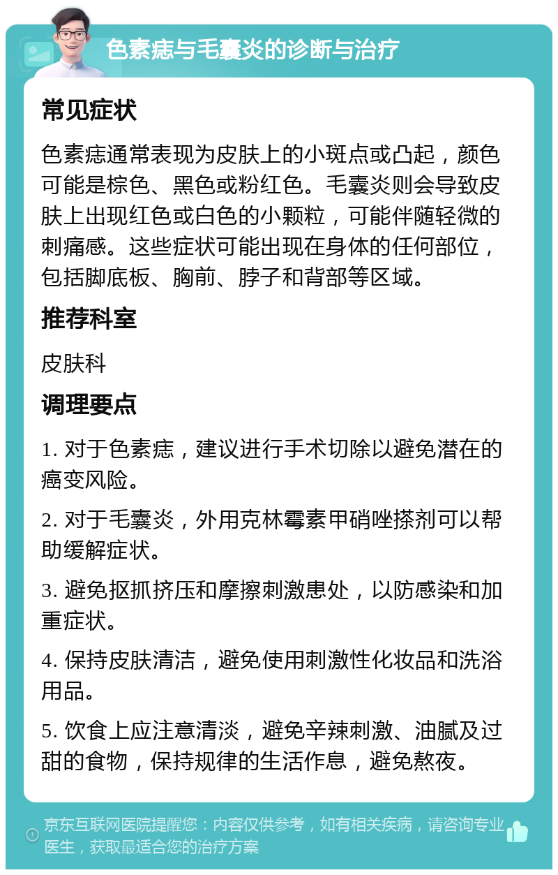 色素痣与毛囊炎的诊断与治疗 常见症状 色素痣通常表现为皮肤上的小斑点或凸起，颜色可能是棕色、黑色或粉红色。毛囊炎则会导致皮肤上出现红色或白色的小颗粒，可能伴随轻微的刺痛感。这些症状可能出现在身体的任何部位，包括脚底板、胸前、脖子和背部等区域。 推荐科室 皮肤科 调理要点 1. 对于色素痣，建议进行手术切除以避免潜在的癌变风险。 2. 对于毛囊炎，外用克林霉素甲硝唑搽剂可以帮助缓解症状。 3. 避免抠抓挤压和摩擦刺激患处，以防感染和加重症状。 4. 保持皮肤清洁，避免使用刺激性化妆品和洗浴用品。 5. 饮食上应注意清淡，避免辛辣刺激、油腻及过甜的食物，保持规律的生活作息，避免熬夜。