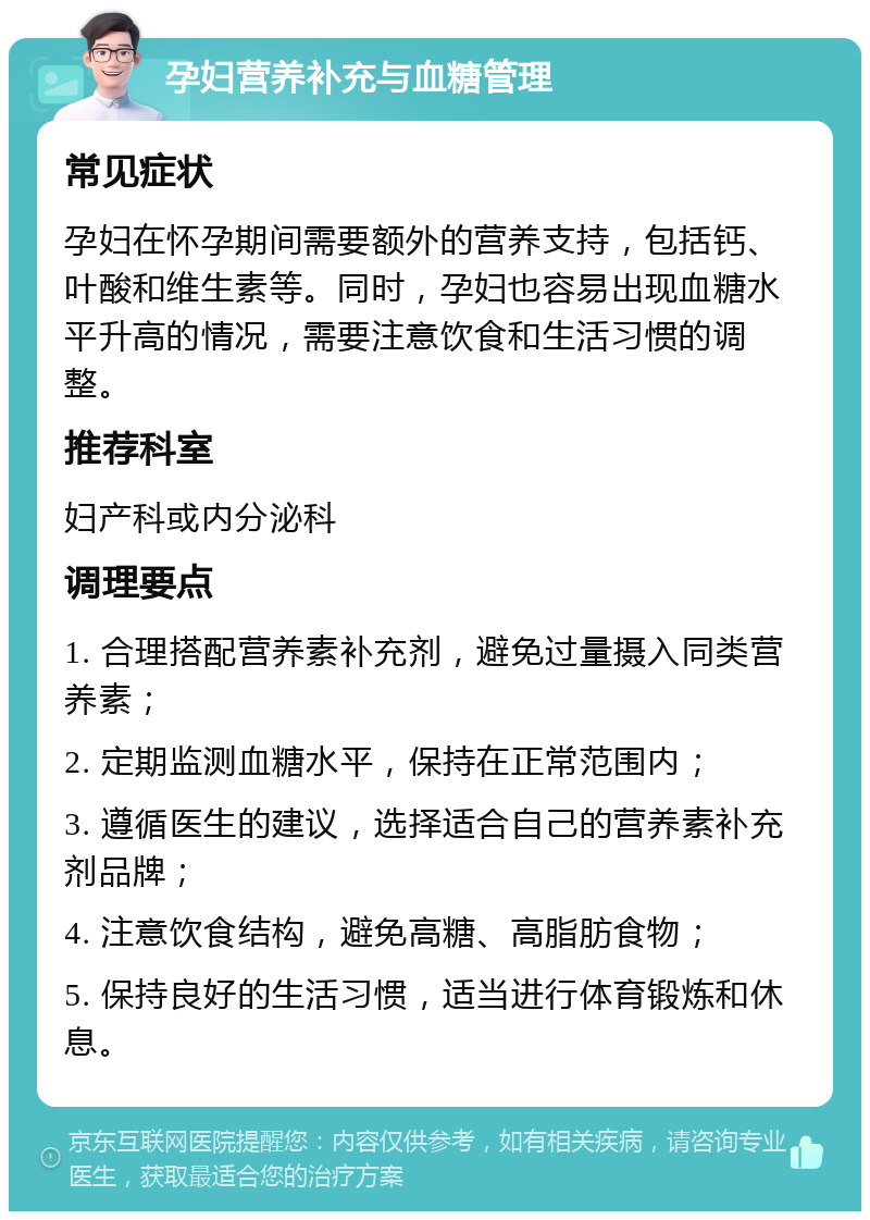 孕妇营养补充与血糖管理 常见症状 孕妇在怀孕期间需要额外的营养支持，包括钙、叶酸和维生素等。同时，孕妇也容易出现血糖水平升高的情况，需要注意饮食和生活习惯的调整。 推荐科室 妇产科或内分泌科 调理要点 1. 合理搭配营养素补充剂，避免过量摄入同类营养素； 2. 定期监测血糖水平，保持在正常范围内； 3. 遵循医生的建议，选择适合自己的营养素补充剂品牌； 4. 注意饮食结构，避免高糖、高脂肪食物； 5. 保持良好的生活习惯，适当进行体育锻炼和休息。