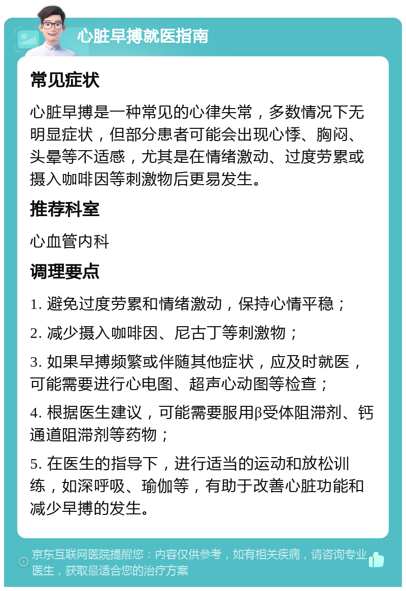 心脏早搏就医指南 常见症状 心脏早搏是一种常见的心律失常，多数情况下无明显症状，但部分患者可能会出现心悸、胸闷、头晕等不适感，尤其是在情绪激动、过度劳累或摄入咖啡因等刺激物后更易发生。 推荐科室 心血管内科 调理要点 1. 避免过度劳累和情绪激动，保持心情平稳； 2. 减少摄入咖啡因、尼古丁等刺激物； 3. 如果早搏频繁或伴随其他症状，应及时就医，可能需要进行心电图、超声心动图等检查； 4. 根据医生建议，可能需要服用β受体阻滞剂、钙通道阻滞剂等药物； 5. 在医生的指导下，进行适当的运动和放松训练，如深呼吸、瑜伽等，有助于改善心脏功能和减少早搏的发生。