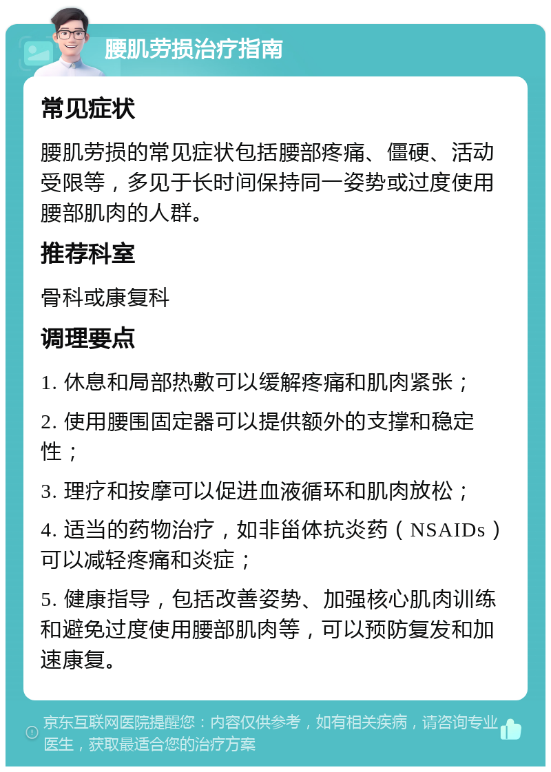 腰肌劳损治疗指南 常见症状 腰肌劳损的常见症状包括腰部疼痛、僵硬、活动受限等，多见于长时间保持同一姿势或过度使用腰部肌肉的人群。 推荐科室 骨科或康复科 调理要点 1. 休息和局部热敷可以缓解疼痛和肌肉紧张； 2. 使用腰围固定器可以提供额外的支撑和稳定性； 3. 理疗和按摩可以促进血液循环和肌肉放松； 4. 适当的药物治疗，如非甾体抗炎药（NSAIDs）可以减轻疼痛和炎症； 5. 健康指导，包括改善姿势、加强核心肌肉训练和避免过度使用腰部肌肉等，可以预防复发和加速康复。